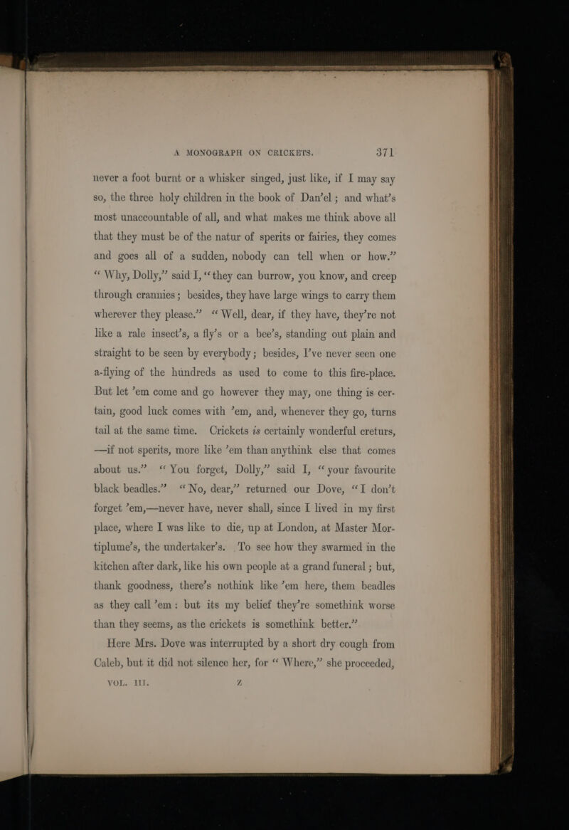 A MONOGRAPH ON CRICKETS. never a foot burnt or a whisker singed, just like, if I may say so, the three holy children in the book of Dan’el ; and what’s most unaccountable of all, and what makes me think above all that they must be of the natur of sperits or fairies, they comes and goes all of a sudden, nobody can tell when or how.” “ Why, Dolly,” said I, ‘they can burrow, you know, and creep through crannies; besides, they have large wings to carry them wherever they please.” ‘ Well, dear, if they have, they’re not like a rale insect’s, a fly’s or a bee’s, standing out plain and straight to be seen by everybody; besides, I’ve never seen one a-flyng of the hundreds as used to come to this fire-place. tain, good luck comes with ’em, and, whenever they go, turns tail at the same time. Crickets s certainly wonderful creturs, —if not sperits, more like ’em than anythink else that comes about us.” “ You forget, Dolly,” said I, “ your favourite black beadles.” “No, dear,” returned our Dove, “I don’t forget *em,—never have, never shall, since I lived in my first place, where I was like to die, up at London, at Master Mor- tiplume’s, the undertaker’s. To see how they swarmed in the kitchen after dark, like his own people at a grand funeral ; but, thank goodness, there’s nothink lke ’em here, them beadles as they call’em: but its my belief they’re somethink worse than they seems, as the crickets is somethink better.” Here Mrs. Dove was interrupted by a short dry cough from Caleb, but it did not silence her, for “ Where,” she proceeded, VOL 2153 Z