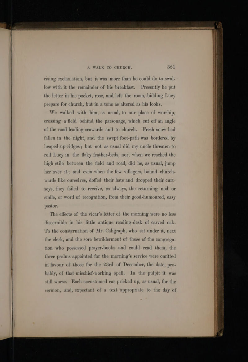 A WALK TO CHURCH. 351 rising exclamation, but it was more than he could do to swal- low with it the remainder of his breakfast. Presently he put the letter in his pocket, rose, and left the room, bidding Lucy prepare for church, but in a tone as altered as his looks. We walked with him, as usual, to our place of worship, crossing a field behind the parsonage, which cut off an angle of the road leading seawards and to church. Fresh snow had fallen in the night, and the swept foot-path was bordered by heaped-up ridges; but not as usual did my uncle threaten to roll Lucy in the flaky feather-beds, nor, when we reached the high stile between the field and road, did he, as usual, jump her over it; and even when the few villagers, bound church- wards like ourselves, doffed their hats and dropped their curt- seys, they failed to receive, as always, the returning nod or smile, or word of recognition, from their good-humoured, easy pastor. The effects of the vicar’s letter of the morning were no less discernible in his little antique reading-desk of carved oak. To the consternation of Mr. Caligraph, who sat under it, next the clerk, and the sore bewilderment of those of the congrega- tion who possessed prayer-books and could read them, the three psalms appointed for the morning’s service were omitted in favour of those for the 23rd of December, the date, pro- bably, of that mischief-working spell. In the pulpit it was still worse. Each accustomed ear pricked up, as usual, for the sermon, and, expectant of a text appropriate to the day of