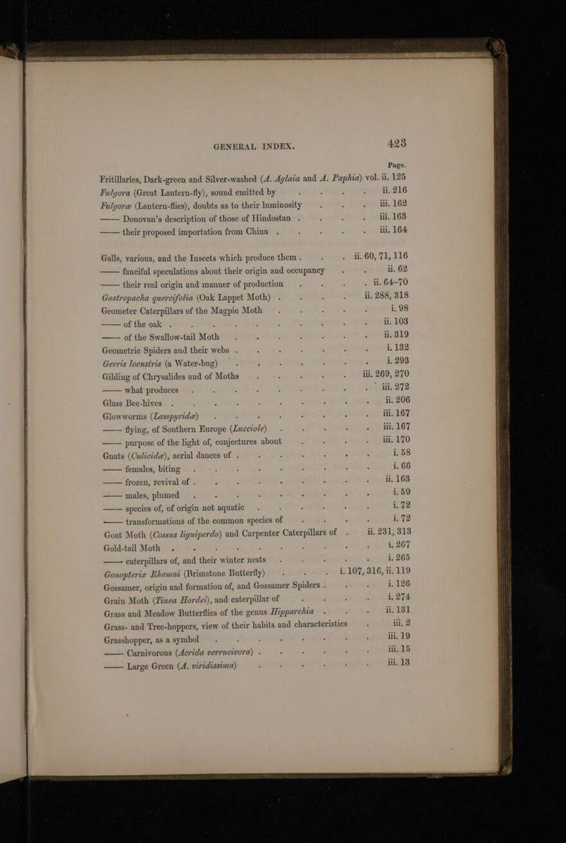 Fulgora (Great Lantern-fly), sound emitted by Fulgore (Lantern-flies), doubts as to their luminosity —— Donovan’s description of those of Hindostan —— their proposed importation from China Galls, various, and the Insects which produce them . fanciful speculations about their origin and occupancy their real origin and manner of production Gastropacha quercifolia (Oak Lappet Moth) Geometer Caterpillars of the Magpie Moth of the oak : : of the Swallow-tail Moth Geometric Spiders and their webs . Gerris locustris (a Water-bug) Gilding of Chrysalides and of Moths what produces Glass Bee-hives Glowworms (Lampyrida) —— flying, of Southern Europe (Lueciole) purpose of the light of, conjectures about Gnats (Culicide), aerial dances of . females, biting —— frozen, revival of . males, plumed species of, of origin not aquatic transformations of the common species of Gold-tail Moth . caterpillars of, and their winter nests Gonopterix Rhamni (Brimstone Butterfly) Gossamer, origin and formation of, and Gossamer Spiders . i, 126 Grain Moth (Zinea Hordei), and caterpillar of 1, 274 Grass and Meadow Butterflies of the genus Hipparchia ii. 13 Grass- and Tree-hoppers, view of their habits and characteristics ‘ iii. 2 Grasshopper, as a symbol iii. 19 Carnivorous (Acrida verrucivora) . ii. 15 iii, 18 Large Green (A. viridissima) 423 Page. ii. 216 iii. 162 iii. 163 ii, 164 ii. 60, 71, 116 ii. 62 ii. 64-70 ii. 288, 318 i. 98 iii. 170 : ; i.58 i. 66 ii. 163 i, 59 i..72 1. 72 ii, 231, 313 i, 267 i, 265