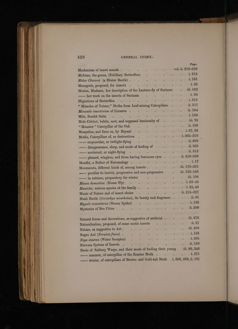 Page, Mechanism of insect sounds . ‘ : ; . vol, ii. 219-222 Melitaa, the genus, (Fritillary Butterflies) ? ; d é , i. 318 Meloe Chicoret (a Blister Beetle) . : ‘ : s : : i. 161 Menagerie, proposed, for insects . ; : : ; f i. 26 Merian, Madame, her description of the Lantern-fly of Surinam f i L62 her work on the insects of Surinam ; : : : . i. 98 Migrations of Butterflies . : : ’ 1,315 “ Miracles of Nature,” Moths from Leaf. -mining adesilan : ne eais8 17 Miracula insectorum of Linneus . ; : : : : : ii. 164 Mite, Scarlet Satm : : : : : : : : i. 166 Mole Cricket, habits, nest, and supposed luminosity of . r ; in. 76 “ Monster ” Caterpillar of the Oak ; : ‘ L A my, (aLlOS Mosquitos, and lines on, by Bryant : ‘ : : , 67568 Moths, Caterpillars of, as destructives . : : . ‘ i. 265-278 erepuscular, or twilight-flying : : : , : =) mdix808 disappearance, sleep, and mode of feeding of . : ; . 11.3825 nocturnal, or night-flymg . ‘ : : : : , ni. 312 plumed, wingless, and those having luminous eyes . - ii. 319-823 Mouffet, a Father of Entomology . : d ; : : ‘ i.17 Movements, different kinds of, among insects . : ¥ . fi, 178-201 peculiar to insects, progressive and non-progressive : iti, 192-195 in autumn, preparatory for winter ; : : : 7 San96 Musca domestica (House Fly) . : ; : . : . 1,32-48 Muscida, various species of the family . z : ; ? . 1.33, 43 Music of Nature and of insect choirs. ; : ; ; li, 215-22 Musk Beetle (Cerambyz moschatus), its beauty and fragrance Natural forms and decorations, as suggestive of artificial Naturalization, proposed, of some exotic insects Nature, as suggestive to Art . Negro Ant (Formica fusca) Nepa cinerea (Water Scorpion) Nervous System of Insects : Nests of Solitary Wasps, and their tee of feeding their young iil. a9, 343 summer, of caterpillar of the Ermine Moth . : . 71 ——— winter, of caterpillars of Brown- and Gold-tail Moth i. | 266, 269, 1. eH