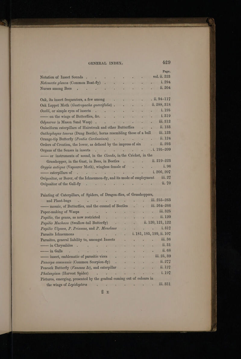 Notation of Insect Sounds vol. ii. 223 Notonecta glauca (Common Boat-fly) 1. 294 Nurses among Bees_ ii, 204 Oak, its insect frequenters, a few among . u. 94-117 Oak Lappet Moth (Gastropacha quercifolia) . i, 288, 318 Ocelli, or simple eyes of insects 1. 195 on the wings of Butterflies, &amp;c. : i i, 319 Odynerus (a Mason Sand Wasp) iii. 312 Onisciform caterpillars of Hairstreak and other Butterflies d ; i. 183 Onthophagus taurus (Dung Beetle), horns resembling those of a bull ii. 123 Orange-tip Butterfly (Ponta Cardamines) li. 124 Orders of Creation, the lower, as defaced by the impress of sin ; ii. 293 Organs of the Senses in insects - ! i, 195-209 or instruments of sound, in the Czcada, in the Cricket, in the Grasshopper, in the Gnat, in Bees, in Beetles li. 219-223 Orgyia antiqua (Vapourer Moth), wingless female of i. 96 caterpillars of . i, 206, 207 Ovipositor, or Borer, of the Ichneumon-fly, and its mode of employment _iiil. 2 Ovipositor of the Gall-fly ii. 70 and Plant-bugs Paper-making of Wasps Papilio, the genus, as now restricted Papilio Machaon (Swallow-tail Butterfly) Papilio Ulysses, P. Priamus, and P. Menelaus Parasite Ichneumons Parasites, general liability to, amongst Insects in Chrysalides in Galls insect, emblematic of parasitic vices Panorpa communis (Common Scorpion-fly) Peacock Butterfly (Vanessa Io), and caterpillar Phalangium (Harvest Spider) iii, ii. ii. 120, 121, i. i. 181, 185, 199, ii. lil. 25 the wings of Lepidoptera 2B 266 325 120 122 317 107 36