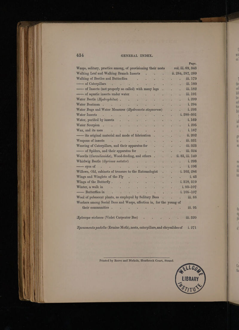 Page. Wasps, solitary, practice among, of provisioning their nests vol. ii. 89, 343 Walking Leaf and Walking Branch Insects. : : ii. 284, 287, 289 Walking of Beetles and Butterflies ; : : é : - wpe 9 of Caterpillars. : i : : : : . 1 1. 180 of Insects (not properly so called) with many legs . : - » HILALS2 of aquatic insects under water - : ; - ; oo mh Water Beetle (Hydrophilus) . : ; 7 : ; , : i. 299 Water Boatman . - . . ; : - : : : 1. 294 Water Bugs and Water Measurer (Hydrometa stagnorum) : : i, 293 Water Insects. . 5 : : - : : : i, 288-301 Water, purified by insects. : : F 3 - - : i, 169 Water Scorpion i. 295 Wax, and its uses 2 ’ ‘ : ‘ ‘ : - : 1. 167 its original material and mode of fabrication . : “ fhe) BAO? Weapons of insects - : : : : , : : . 1.331 Weaving of Caterpillars, and their apparatus for : : ; . 11.323 of Spiders, and their apparatus for : : : . . ‘i. 824 Weevils (Curculionidae), Wood-feeding, and others . : . i. 85, ii. 149 Whirlwig Beetle (Gyrinus natator) : : : : : ; 1. 2938 eyesof. ; : : : . : : : ; i. 196 Willows, Old, cabinets of treasure to the Entomologist . : i, 102, 286 Wings and Winglets of the Fly . : : 7 é . = 1. 43 Wings of the Butterfly . . ; s : : : : i. 318, 319 Winter, a walk in ' : : ; : : : 4 i. 938-107 —— Butterflies in : L ‘ : ‘ : : : i. 105-107 Wool of pubescent plants, as employed by Solitary Bees. : : il. 88 Workers among Social Bees and Wasps, affection in, for the young of their communities . - : : : F : l : iii. 95 Aylocopa violacea (Violet Carpenter Bee) . . ‘ : ; iii, 820 Yponomeuta padella (Ermine Moth), nests, caterpillars,and chrysalidesof i. 271 Printed by Reeve and Nichols, Heathcock Court, Strand. | LIBRARY