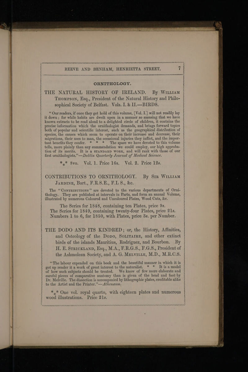 Oe yee nnn wv PPPP_PLP_PPPPLL_PLLPP_PPPPPPLLPLLPFPLOOPPOPFPOOPmmwmwm RPPRODPALRAY REEVE AND BENHAM, HENRIETTA STREET. 7 ORNITHOLOGY. THE NATURAL HISTORY OF IRELAND. By Wrtiiam Tuomeson, Esq., President of the Natural History and Philo- sophical Society of Belfast. Vols. I. &amp; I1.—BIRDS. “ Our readers, if once they get hold of this volume, [Vol. I.] will not readily lay it down; for while habits are dwelt upon in a manner so amusing that we have known extracts to be read aloud to a delighted circle of children, it contains the precise information which the ornithologist demands, and brings forward topics both of popular and scientific interest, such as the geographical distribution of species, the causes which seem to operate on their increase and decrease, their migrations, their uses to man, the occasional injuries they inflict, and the impor- tant benefits they confer. * * * The space we have devoted to this volume tells, more plainly than any commendation we could employ, our high approba- tion of its merits. It is a STANDARD WoRK, and will rank with those of our first ornithologists.”—Dublin Quarterly Journal of Medical Science. *,* 8vo. Vol. 1. Price 16s. Vol. 2. Price 12s. CONTRIBUTIONS TO ORNITHOLOGY. By Srr WILiiAM JARDINE, Bart., F.R.S.E., F.LS., &amp;c. The “Contrrputions” are devoted to the various departments of Orni- thology. They are published at intervals in Parts, and form an annual Volume, illustrated by numerous Coloured and Uncoloured Plates, Wood Cuts, &amp;e. The Series for 1848, containing ten Plates, price 9s. The Series for 1849, containing twenty-four Plates, price 21s. Numbers 1 to 6, for 1850, with Plates, price 3s. per Number. THE DODO AND ITS KINDRED; or, the History, Affinities, and Osteology of the Dopo, Soxrrarre, and other extinct birds of the islands Mauritius, Rodriguez, and Bourbon. By H. E. Srrickianp, Esq., M.A., F.R.G.S8., F.G.S., President of the Ashmolean Society, and A. G. Metvitie, M.D., M.R.C.S. “The labour expended on this book and the beautiful manner in which it is got up render it a work of great interest to the naturalist. * * It is a model of how such subjects should be treated. We know of few more elaborate and careful pieces of comparative anatomy than is given of the head and foot by Dr. Melville. The dissection is accompanied by lithographic plates, creditable alike to the Artist and the Printer.”—Atheneum. *.* One vol. royal quarto, with eighteen plates and numerous wood illustrations. Price 21s. PRP PIPPI PPP PPL PPI PIPPI nen nn nnn nnn PPP mm RRR PPD