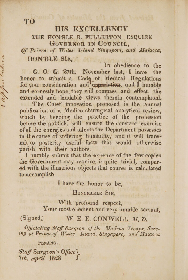 Ogee 1: Mian HIS EXCELLENCY THE HON’BLE R. FULLERTON ESQUIRE GovERNoR IN CoUNCIL, Of Prince of Wales Island Singapore, and Malacca, HON’BLE SIR, ~ x In obedience to the honor to submit a Vern of Medical Regulations for your ‘consideration an con, and I humbly and earnestly hope, they will compass and effect, the extended and laudable views therein contemplated. The Chief innovation proposed is the annual publication of a Medico-churugical analytical review, which by keeping the practice of the prefession before the publick, will ensure the constant exercise ofall the energies and talents the Department possesses in the cause of suffering humanity, and it will ‘trans- mit to posterity useful facts that would otherwise perish with their authors. I humbly submit that the expence of the few copies the Government may require, is quite trivial, compar- ed with the illustrious objects that course is calculated to accomplish. i have the honor to be, Honorasxe Sir, With profound respect, Your most obedient and very humble servant, (Signed,) W.E. E. CONWELL, . D. _ Officiating Staff Surgeon of the Madras Troops, Serv- ang at Princeof Wales Island, Singapore, and Malacca PENANG. Staff Surgeon's Office \ ith, dpriul 1828