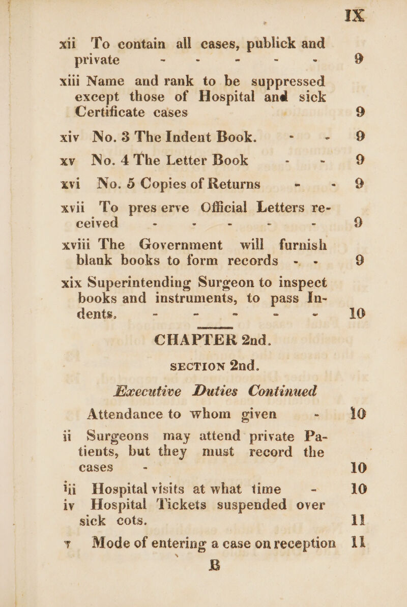 xii To contain all cases, publick and private &gt; 7 * : - xiii Name and rank to be suppressed except those of Hospital nee sick Certificate cases 9 xiv No. 3 The Indent Book. : - 9 xv No. 4 The Letter Book . = aie xvi No. 5 Copies of Returns = - 9 xvii To preserve Official Letters re- ceived - : . . . xviii The Government will furnish blank books to form records -, - xix Superintending Surgeon to inspect books and instruments, to pass In- dents. - - - - - 10 CHAPTER 2nd. SECTION 2nd. Executive Duties Continued Attendance to whom given nibia gO ii Surgeons may attend private Pa- tients, but they must record the cases ue, 10 iii Hospital visits at what time - 10 iv Hospital Tickets suspended over sick cots. ii y Mode of entering a case onreception Ih ct