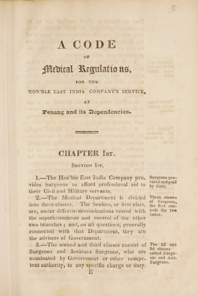 A CODE OF SMedteal Bequlatia ns, FOR THE HON’BLE EAST INDIA ‘COMPANY'S SERVICE, AT Fenans and its Dependenciess CHAPTER Isr. Sgecrion Isr, -4.—The Hon’ble East India Company pro- vides Surgeons to afford professional aid to their Civil and Military servants, 2.—The Medical Department is divided into three classes. The Seniors, or first elass, are, under different denominations vested with the superisitendence and control of the other two branches ; and, on all questions, generally connected with that Department, they are the advisers of Government. 3.—The secoud and third classes consist of Surgeons and Assistant Surgeons, who are nominated by Government or other compe- tent authority, to any specific charge or duty. Surgeons pro- vided and paid by Govt. Three classes of Surgeons, the first con- trols the twe latter. The 2d and 3d_ classes called Surge- ons and Asst. Surgeons.