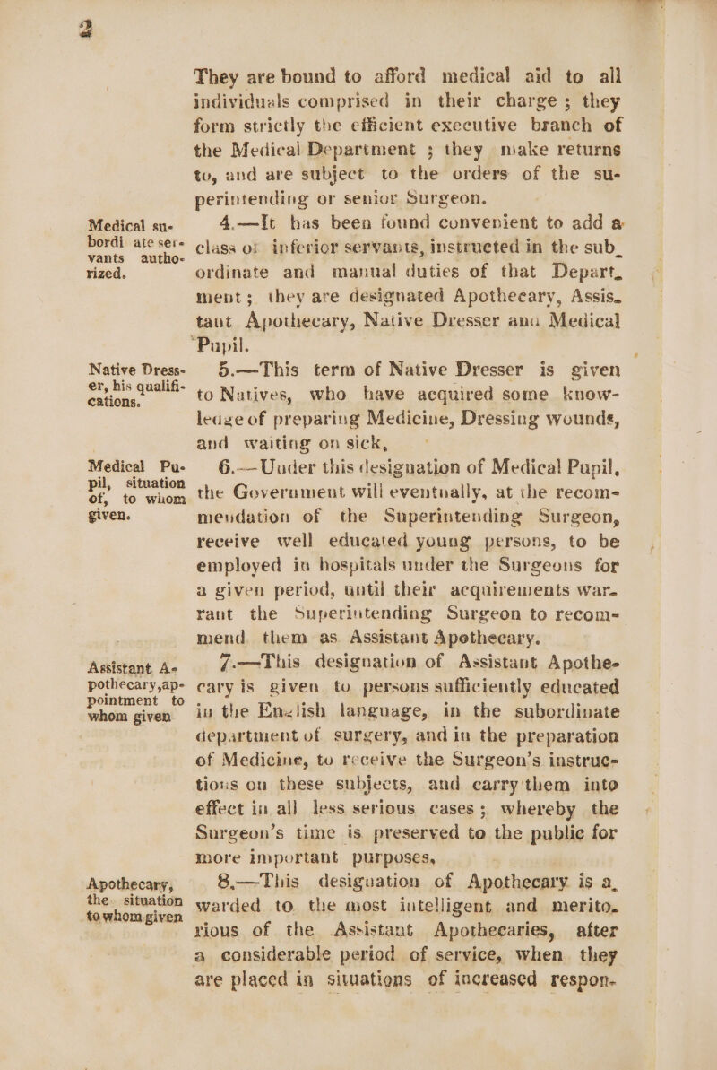 ho Medical su- bordi ate sere vants autho- rized. Native Dress- er, his qualifi- cations. Medical Pu- pil, situation of, to whom given. Assistant. Ae pothecary,ap- pointment to whom given Apothecary, the. situation to whom given They are bound to afford medical aid to all individuals comprised in their charge ; they form strictly the efficient executive branch of the Medical Department ; they make returns tu, and are subject to the orders of the su- perintending or senior Surgeon, 4.—It has been found convenient to add a class of inferior servants, instructed in the sub_ ordinate and manual duties of that Depart. ment; they are designated Apotheeary, Assis. taut Apothecary, Native Dresser anu Medical 5.—This term of Native Dresser is given to Natives, who have acquired some know- ledge of preparing Medicine, Dressing wounds, and waiting on sick, 6.-—Uuder this designation of Medical Pupil, the Government will eventually, at che recom- mendation of the Superintending Surgeon, receive well educated young persons, to be employed in hospitals under the Surgeons for a given period, until their acquirements war. rant the Superintending Surgeon to recom- mend. them as Assistant Apethecary. 7-—This designation of Assistant Apothe- cary is given to persons sufficiently educated in the Enzlish language, in the subordinate department of surgery, and in the preparation of Medicine, to receive the Surgeon’s instruc- tious ou these subjects, and carry'them into effect in all less serious cases; whereby the Surgeon’s time is preserved to the public for more important purposes, 8.—This desiguation of Apothecary is a, warded to the most intelligent and merito. rious of the Assistant Apotheearies, after a considerable period of service, when they are placed in situations of increased respon-