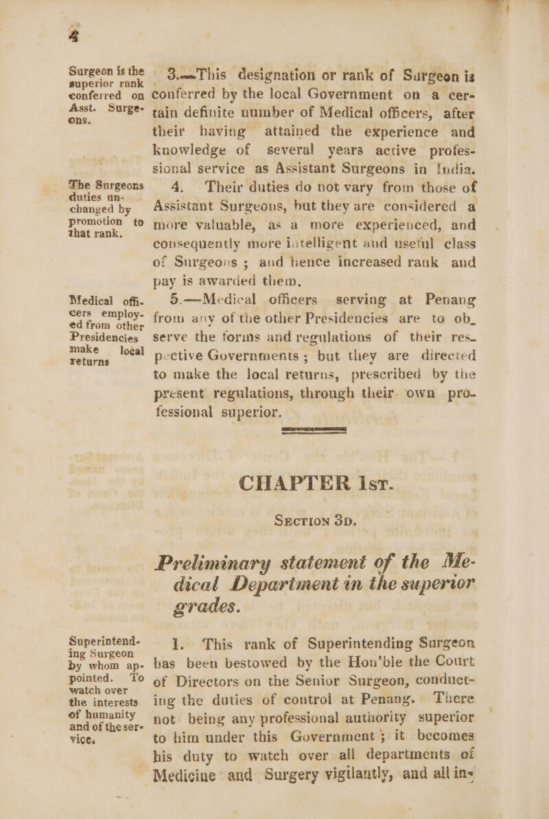 Surgeon is the superior rank conferred on Asst. Surge- ons. The Surgeons duties un- changed by promotion to that rank. Medical offi- cers employ- ed from other Presidencies make local returns Superintend- ing Surgeon by whom ap- pointed. To watch over the interests of humanity and of the sere Vices d.meThis designation or rank of Surgeon i ig conferred by the local Government on a cer- tain definite number of Medical officers, after their having attained the experience and knowledge of several years active profes- sional service as Assistant Surgeons in [ndia. 4. Their duties do not vary from those of Assistant Surgeons, but they are considered a more valuable, as a more experienced, and eS: more intelligent and useful class of Surgeons ; aud hence increased iene and pay is awarded them, 5.—Medical officers serving at Penang from any of the other Presidencies are to ob_ serve the forms and regulations of their res. pective Governments ; but they are directed to make the local returns, prescribed by the present regulations, through their. own pro- fessional superior. : CHAPTER Isr. SECTION 3D. Preliminary statement of the MWe- dical Depariment in the supervor grades. | 1. This rank of Superintending Surgeon has been bestowed by the Hon’ble the Court of Directors on the Senior Surgeon, conduct- ing the duties of control at Penang. There not being any professional authority superior to him under this Government ; it becomes his duty to watch over all departments of - Medicine and Surgery vigilantly, and all in&lt;