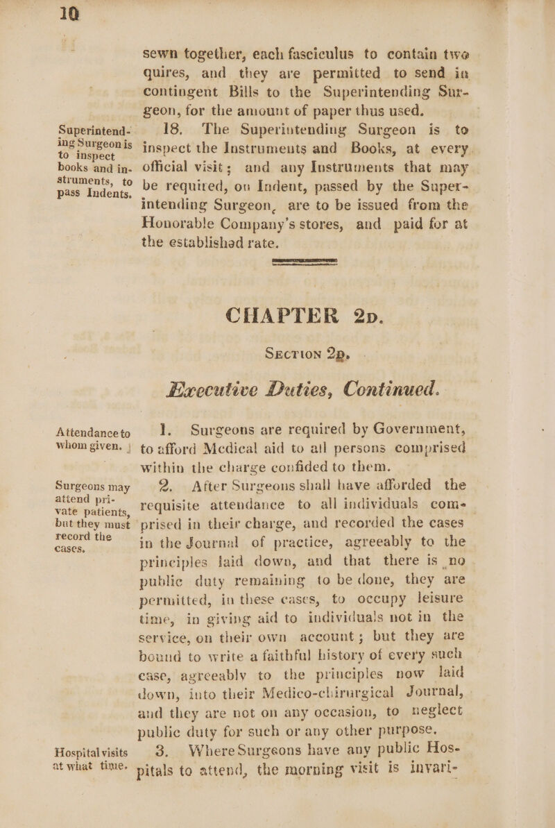 Superintend- ing Surgeon is to inspect books and in- struments, to pass Indents, Attendance to whom given, | A Surgeons may attend pri- vate patients, but they must record the cases. Hospital visits at what time. sewn together, each fasciculus to contain twe quires, and they are permitted to send in contingent Bills to the Superintending Sur- 18. The Superintending Surgeon is to inspect the Instruments and Books, at every. official visit; and any Instruments that may be required, ou Indent, passed by the Super- intending Surgeon, are to be issued from the Honorable Company’s stores, and paid for at the established rate. | DEST CHAPTER 2p. SECTION 2p, Executive Duties, Continued : 1. Surgeons are required by Government, to afford Mcdical aid to all persons comprised within the charge confided to them. 2. After Surgeons shall have afforded the requisite attendance to all individuals come in the fournal of practice, agreeably to the principles laid down, and that there is no public duty remaining to be done, they are permitted, in these cases, to occupy leisure time, in giving aid to individuals not in the service, on their own account; but they are bound to write a faithful history of every such case, agreeably to the principles now laid down, into their Medico-chirurgical Journal, and they are not on any occasion, to neglect public duty for such or any other purpose. 3. WhereSurgeons have any public Hos- pitals to attend, the morning visit is invari-