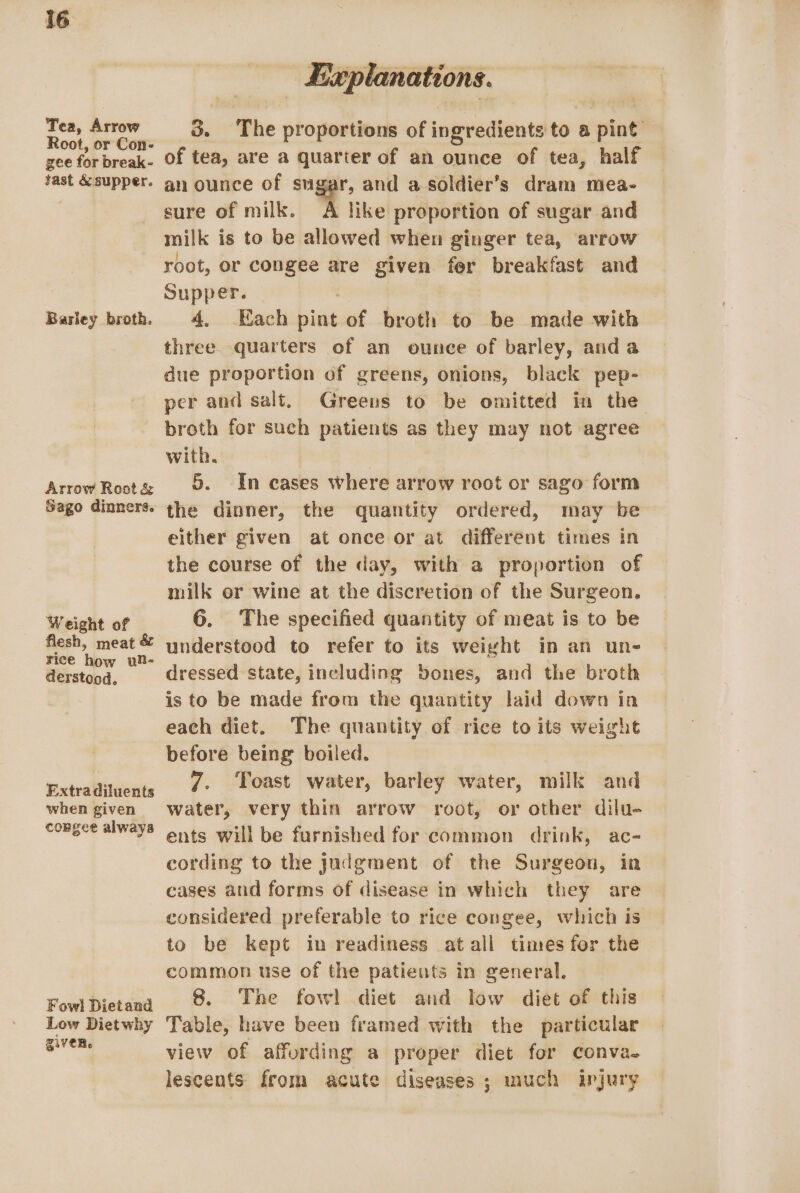 Tea, Arrow Root, or Con- gee for break- sast &amp; supper. Barley broth. Arrow Root &amp; Sago dinners. Weight of flesh, meat &amp; rice how ul- derstood, Extra diluents when given congee always Fowl Dietand Low Diet why given. | Explanations. 3. The proportions of ingredients to a pint of tea, are a quarter of an ounce of tea, half an ounce of sugar, and a soldier’s dram mea- sure of milk. A like proportion of sugar and milk is to be allowed when ginger tea, arrow root, or congee are given fer breakfast and Supper. 4. Each pint of broth to be made with three. quarters of an ounce of barley, anda due proportion of greens, onions, black pep- per and salt. Greens to be omitted in the broth for such patients as they may not agree with. | 5. In cases where arrow root or sago form the dinner, the quantity ordered, may be either given at once or at different times in the course of the day, with a proportion of milk or wine at the discretion of the Surgeon. 6. The specified quantity of meat is to be understood to refer to its weight in an un- dressed state, including bones, and the broth is to be made from the quantity laid down ia each diet. The quantity of rice to its weight before being boiled. 7. Toast water, barley water, milk and water, very thin arrow root, or other dilu- ents will be furnished for common drink, ac- cording to the Judgment of the Surgeon, in cases and forms of disease in which they are considered preferable to rice congee, which is to be kept in readiness atall times for the common use of the patients in general. 8. The fowl diet and low diet of this Table, have been framed with the particular view of affording a proper diet for conva. lescents from acute diseases ; much injury