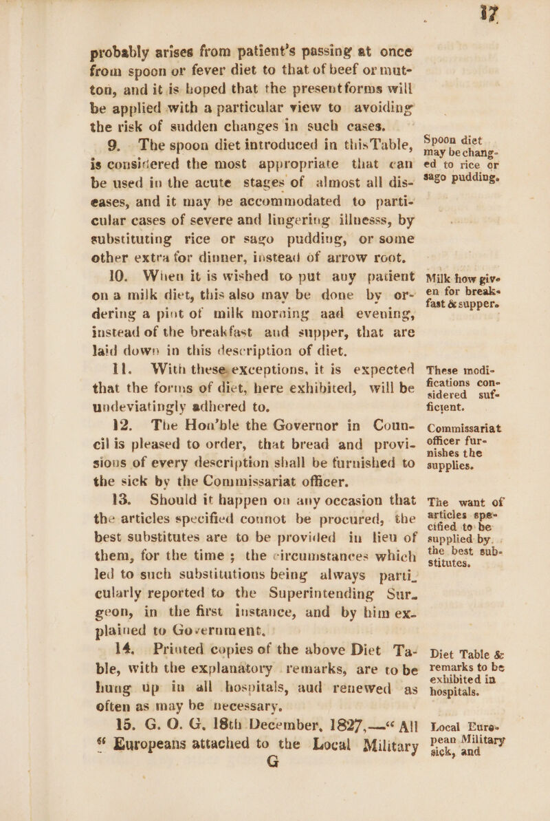 probably arises from patient’s passing at once from spoon or fever diet to that of beef or mut- ton, and it is hoped that the presentforms will the risk of sudden changes In such cases. 9. The spoon diet introduced in thisTable, is considered the most appropriate that can be used in the acute stages of almost all dis- eases, and it may be accommodated to parti- cular cases of severe and lingering illnesss, by substituting rice or sago pudding, or some other extra for dinner, instead of arrow root. 10. Wien it is wished to put any patient ona milk diet, this also may be done by or+ dering a pint of milk moraing aad evening, instead of the breakfast aud supper, that are laid down in this description of diet. Il. With thesesexceptions, it is expected that the forms of diet, here exhibited, will be undeviatingly adhered to. 12. The Hon’ble the Governor in Coun- cil is pleased to order, that bread and provi- sious of every description shall be furnished to the sick by the Commissariat officer. 13. Should it happen on any occasion that the articles specified connot be procured, the best substitutes are to be provided in leu of them, for the time ; the circumstances which led to such substitutions being always parti. cularly reported to the Superintending Sur. geon, in the first Instance, and by him ex- plained to Government, | 14, Priuted copies of the above Diet Ta- ble, with the explanatory remarks, are to be hung up in all hospitals, aud renewed as often as may be necessary. 15. G. O. G, 18th December, 1827,—&lt; All| © Europeans attached to the Local Military G Spoon diet . may be chang- ed to rice or sago pudding. Milk how give en for breaks fast &amp; supper. These modi- fications cone sidered suf- ficient. Commissariat officer fur- nishes the supplies. The want of articles spe cified to: be supplied by. . the best sub- stitutes, Diet Table &amp; remarks to be exhibited in hospitals. Local Eure- pean Military sick, and