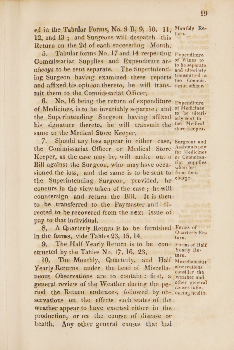 ed in the Tabular Forms, No. S B, 9, 10. 11, 12, and 13 ; and Surgeons will despatch. this Return on the 2d of each succeeding Month, 5. Tabular forms No. 17 and 14 respecting Gommissariat Supplies and Expenditure are always to be sent separate. The Superintend- ing Surgeon having examined these reports and affixed his.opinion thereto, he will trans- mit them to the Commissariat Officer. 6. No. 16 being the return of expenditure of Medicines, is to be invariably separate; and the Superintending Surgeon having affixed same to the Medical Store Keeper, 7. Should any loss appear in either case, the Commissariat Officer or Medical Store Keeper, as the case may be, will make out a Bill against the Surgeon, who may have occa- the Superintending Surgeon, provided, he concurs in the view taken of the case; he will countersign and return the Bill, to be transferred to the Paymaster and di- rected to be recovered from the next issue of pay to that individual. 8, A Quarterly Return is to be furnished in the forms, vide Tables 23, 15, 14. 9. The Half Yearly Return is to be con- structed by the Tables No. 17, 16, 23, 10. The Monthly, Quarterly, aud Haif Yearly Returns under the head of Miscella- neous Observations are to contain: first, a general review of the Weather during the pe- i9 or Ree turn. — Expenditure of Wines to to be separate and ulteriorly transmitted to the Commis- sariat officer. — Expenditure of Medicines to be ulteri- orly sent to the Medical Surgeons and Assistants pay for Medicines or Commissa- riat supplies. when lost from their charge. Quarterly Re turn, Forms of Half Miscellaneous observations consider the other general causes infin- encing health. weather appear to have exerted either production, or on the course of disease. or health,