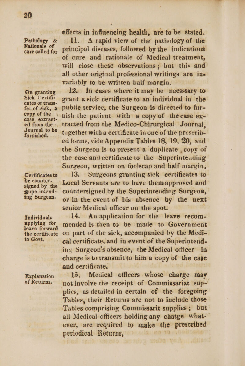 Pathology &amp; Rationale of care called for On granting Sick Certifi- cates or trans- fer.of sick, a copy of the case, extract- ed from the. :. Journal to be furnished. .. Certificates to be counter- signed by the gupe:iniend- ing Surgeon. Individuals applying for leave forward the certificate to Govt. Explanation of Returns, effects in influencing health, are to be stated. ll. A rapid view of the pathology of the principal diseases, followed by the indications of cure and rationale of Medical treatment, will close these observations; but this and all other original professional writings are ine variably to be written half margin. 12. In cases where it may be necsssary to grant a sick certificate to an individual in the public service, the Surgeon is directed to fur- tracted from the Medico-Chirurgical Journal, ed forms, vide Appendix Tables 18, 19, 20, and the case and certificate to the Superinteading Surgeon, written on foolscap and half margin, 13. Surgeons granting sick certificates to Local Servants are to have them approved and countersigned by the Superintending Surgeor, or in the event of his absence by the next senior Medical officer on the spot. 14. An application for the leave recom- mended is then to be made to Government on part of the sick, accompanied by the Medi-. ine Surgeon’s absence, the Medical officer in charge is to transmit to him a copy of the cage and certificate. 15. Medical officers whose chiiie may plies, as detailed in certain of the foregoing Tables, their Returns are not to include those all Medical officers holding any chatge what-— ever, are required to make “— pink ii periodical Returns,