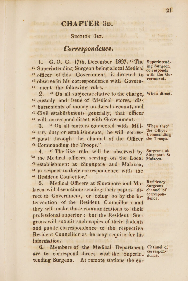 CHAPTER sp. Sgecrion Ist. Correspondence. 1 G.O, G. 17th, December 1827. “The Superintending Surgeon being alocal Medical officer of this Government, is directed to observe in his correspondence with Govern- ment the following rules. 2. &lt;“ On all subjects relative to the charge, custody and issue of Medical stores, dis- bursements of money on Local account, and ‘° Civil establishments generally, that officer s¢ will correspond direct with Government. 3. “On all matters connected with Mili- “ tary duty or establishments, he will corres- “pond through the channel of the Officer « Commanding the Troops.” 4. “ The like rule will be observed by ‘the Medical officers, serving on the Local “establishment at Singapore and Malacca, iv respect to their correspoudence with the ‘ Resident Councillor.” 5. Medical Officers at Singapore and Ma- lacca will discontinue sending their papers di- rect to Government, or doing so by the in- tervention of the Resident Councillor : and they will make those communications to their professional superior : but the Resident Sur- geous will submit such copies of their Indents and public correspondence to the respective Resident Councillor as he may require for his information. G. Members of the Medical Department are to correspond direct witd the Superin- tending Surgeon. At remote stations the en- GE cé ¥, Cay €é G +. 21. Superintend- ing Surgeon corresponds with the Goe vernment. When direct. When thro?’ the Officer Commanding the Troops. Surgeons at Singapore &amp; Malacca. Residency Surgeons channel of correspons dence. Channel of correspon: dcnce.