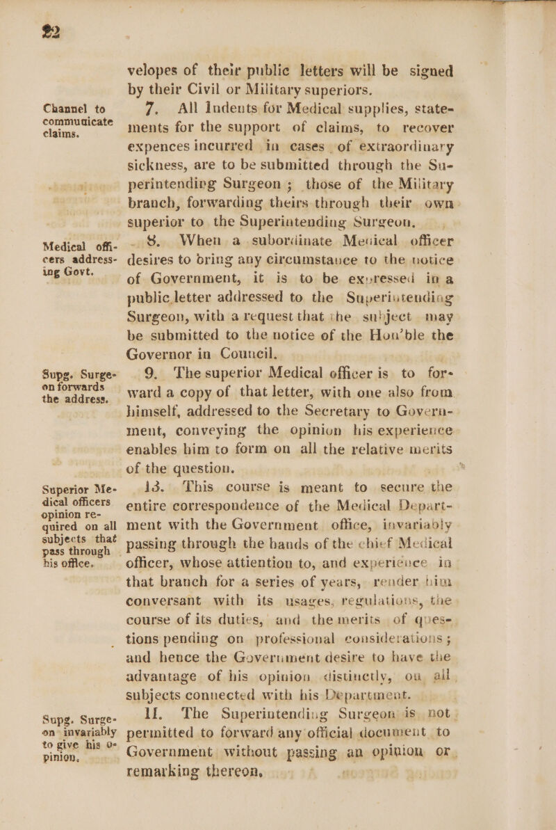 Channel to commudicate claims. Medical offi- cers address- ing Govt. Supg. Surge- on forwards the address. Superior Me- dical officers. opinion re- quired on all subjects that his office. Supg. Surge- on invariably to give hig 0 pinion, velopes of their public letters will be signed by their Civil or Military superiors. 7. All indents for Medical supplies, state- ments for the support of claims, to recover expences incurred in cases of extraordinary sickness, are to be submitted through the Su- perintending Surgeon ; those of the Military branch, forwarding theirs through their own: superior to the Superiatending Surgeon, $ When a subordinate Mesical officer desires to bring any circumstauce to the notice of Government, it is to be exuressed ina public letter addressed to the Superiutending Surgeon, with a request that the subject may be submitted to the notice of the Hun’ble the Governor in Council, 9, Thesuperior Medical officer is to for ward a copy of that letter, with one also from himself, addressed to the Secretary to Govern- ment, conveying the opinion his experience enables him to form on all the relative merits i3. This course is meant to secure the entire correspondence of the Medical Depart- ment with the Government office, invariably passing through the hands of the chief Medical officer, whose attiention to, and experienee in- conversant with its usages, regulations, the course of its duties, and the merits of quese tions pending on. professional considerations ; and hence the Goverument desire to have the advantage of his opinion distinetly, ou ail, subjects connected with his Department. lf. The Superintending Surgeon is. not. permitted to forward any official document to Government. without passing an opinion or, remarking thereon, apr yae