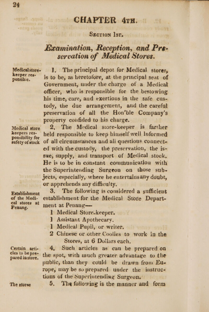 Medical store- keeper res- ponsibie. Medical store keepers res- ponsibility for safety of stock Establishment of the Medi- cal stores at Penang. Certain artie cles to be pree pared in store. The stores CHAPTER 41x. SEcTIon Ist, Examination, Reception, and Pre- servation of Medical Stores. 1. The principal depot for Medical stores, is to be, as heretofore, at the principal seat of Government, under the charge of a Medical officer, who is responsible for the bestowing his time, care, and exertions in the safe cus- tody, the due arrangement, and the careful preservation of all the Hon’ble Company’s property confided to his charge. 2, The Medical store-keeper is farther held responsible to keep himself well Informed of all circumstances and all questions connect- ed with the custody, the preservation, the is- sae, supply, and transport of Medical stock. He is to be in constant communication with the Superintending Surgeon on those sub- jects, especially, where he entertainsany doubt, or apprehends any difficulty. | | 3. The following is considered a sufficient establishment for the Medical Store Depart- mnent at Penang— } Medical Store-keeper. 1 Assistant Apothecary. 1 Medical Pupil, or writer. 2 Chinese or other Coolies to work in the Stores, at 6 Dollars each. 4, Such articles as can be prepared on the spot, with much greater advantage to the public, than they. could be drawn from Eue rope, may be so prepared under the instruc- tions of the Superintending Surgeon. 5. The following is the manner and form