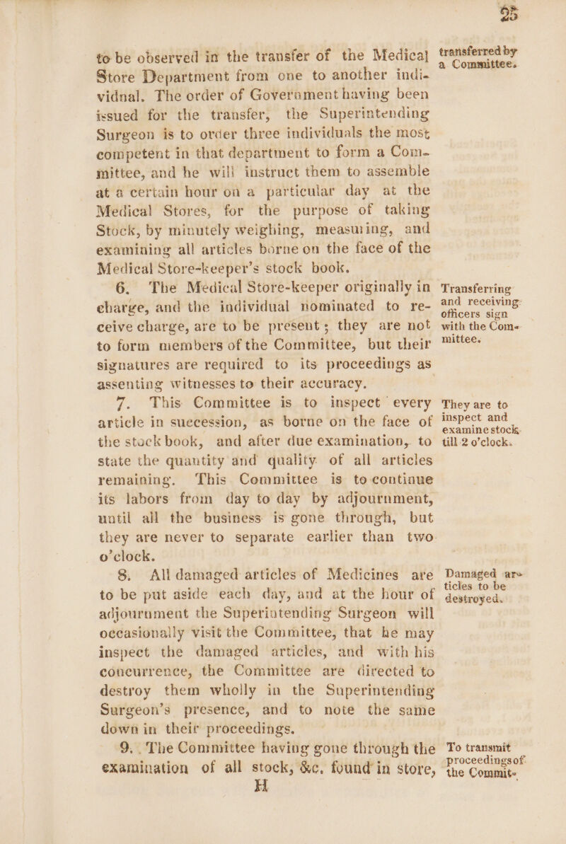 to be observed in the transfer of the Medica} Store Department from one to another indi. vidnal. The order of Goverament having been issued for the transfer, the Superintending Surgeon is to order three individuals the most competent in that department to form a Com- mittee, and he will instruct them to assemble at a certain hour on a particular day at the Medical Stores, for the purpose of taking Stock, by minutely weighing, measuring, and examining all articles borne on the face of the Medical Store-keeper’s stock book. 6. The Medical Store-keeper originally in eharge, and the individual nominated to re- ceive charge, are to be present; they are not to furm members of the Committee, but their assenting witnesses to their accuracy. 7. This Committee is to inspect every article in suecession, as borne on the face of the stock book, and after due examination, to state the quantity and quality of all articles remaining, This Committee is to continue its labors from day to day by adjournment, uatil all the business is gone through, but they are never to separate earlier than two o'clock. 8. All damaged articles of Medicines are to be put aside each day, and at the hour of adjournment the Superintending Surgeon will occasionally visit the Committee, that he may inspect the damaged articles, and with his concurrence, the Committee are directed to destroy them wholly in the Superintending Surgeon’s presence, and to note the same down in their proceedings. 9.. The Committee having gone through the examination of all stock, &amp;c, found’ in store, 5 transferred by a Committee. Transferring and receiving: officers sign with the Come« mittee. They are to inspect and examine stock, till 2 o’clock. Damaged are ticles to be destroyed. To transmit proceedings of: the Commit.