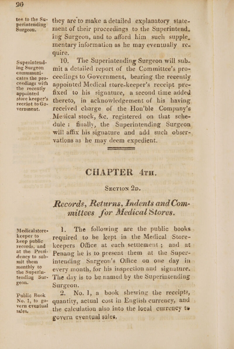 tee to the Su- perintending Surgeon. Superintend- ing Surgeon commmuni- cates the pro- ceedings with the recently appointed store keeper’s receipt to Go- vernment. Medicalstore= keeper to keep public records, and at the Presi- dency to sub- mit them monthly to the Superin- tending Sur- geon. Public Book No. 1, to go- vern eventual sales. they are to make a detailed explanatory state- ment of their proceedings to the Superintend. ing Surgeon, and to afford him such supple_ mentary information as he may eventually re. quire. . 10. The Superintending Surgeon will sub. mit a detailed report of the Committee’s pro- ceedings to Government, bearing the recently appointed Medical stere-keeper’s receipt pre- fixed to his signature, a second time added thereto, in acknowledgement of his having received charge of the Hon’ble Company’s Medical stock, &amp;c. registered on that sche- will affix his signature and add such obser-. vations as he may deem expedient. CHAPTER 4ru. SecTion 2p, Records, Returns, indents and Com- nutiees for Medical Stores. 1. The following are the public books. required to be kept in the Medical Store- keepers Office at each settlement ; and at Penang he is to present them at the Super- intending Snrgeon’s Office on one day in every month, for his inspection and signature. The day is to be named by the Superiniending Surgeon. | 7 2. No.1, a book shewing the receipts, quantity, actual cost in English currency, and the calculation also into the local currency te govern eventual sales,