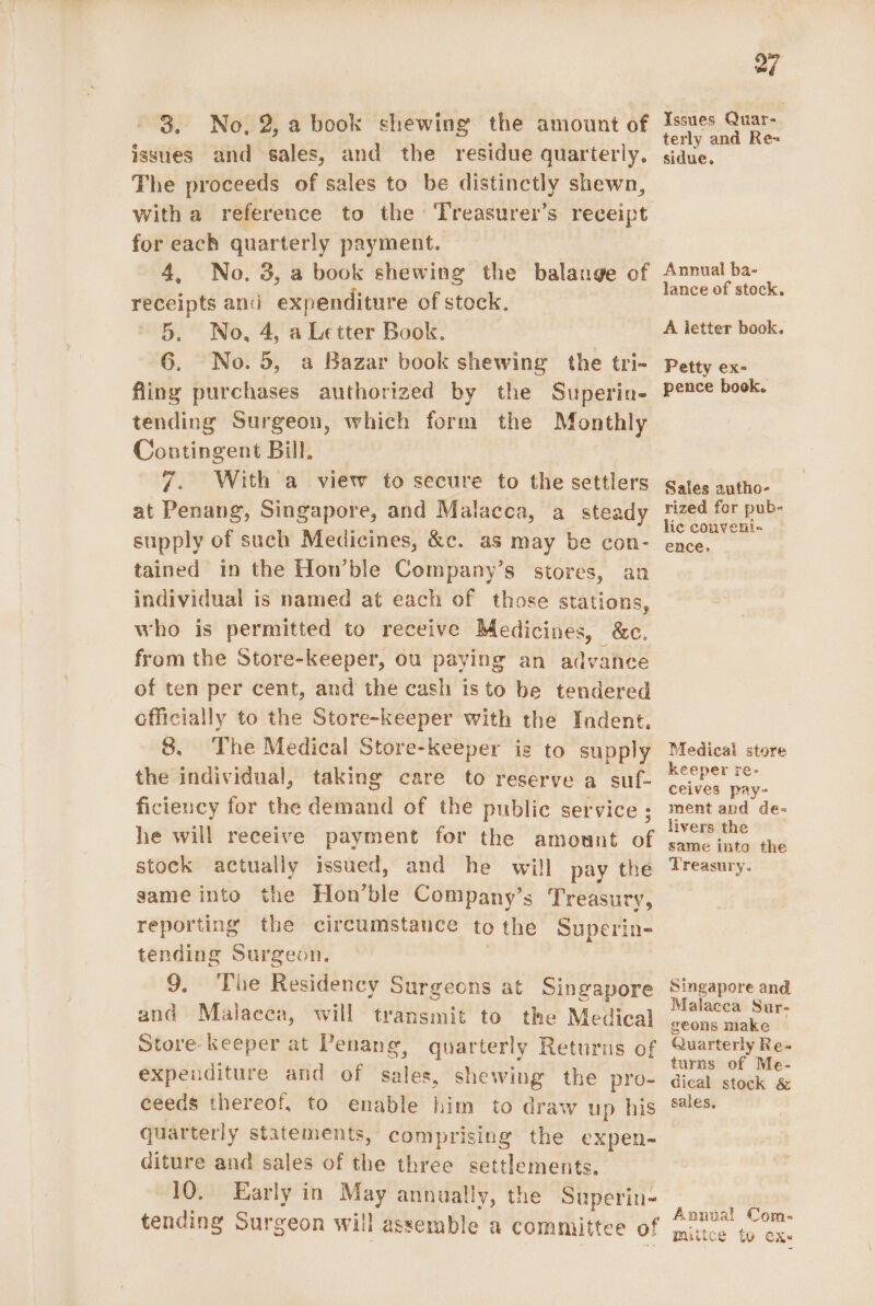 issues and sales, and the residue quarterly, The proceeds of sales to be distinctly shewn, with a reference to the Treasurer’s receipt for each quarterly payment. 4, No. 3, a book shewing the balange of receipts and expenditure of stock. 5. No, 4, a Letter Book. 6. No.5, a Bazar book shewing the tri- fling purchases authorized by the Superina- tending Surgeon, which form the Monthly Contingent Bill. 7. With a view to secure to the settlers at Penang, Singapore, and Malacca, a steady supply of such Medicines, &amp;c. as may be con- tained in the Hon’ble Company’s stores, an individual is named at each of those stations, who is permitted to receive Medicines, &amp;c. from the Store-keeper, ou paying an advance of ten per cent, and the cash is to be tendered officially to the Store-keeper with the Indent. 8. The Medical Store-keeper is to supply the individual, taking care to reserve a suf- ficiency for the demand of the public service ; he will receive payment for the amount of stock actually issued, and he will pay the game into the Hon’ble Company’s Treasury, reporting the circumstance tothe Superin- tending Surgeon. | 9. The Residency Surgeons at Singapore and Malaeca, will transmit to the Medical Store keeper at Penang, quarterly Returns of expenditure and of sales, shewing the pro- ceeds thereof, to enable him to draw up his quarterly statements, comprising the expen- diture and sales of the three settlements. 10. Early in May annually, the Superin- tending Surgeon will assemble a committee of 27 terly and Re= sidue. Annual ba- lance of stock. A letter book. Petty ex- pence booek. Sales autho- rized for pub- lic conveni« ence. Medical store keeper re- ceives pay- ment and de- livers the same into the Treasury. Singapore and Malacca Sur- geons make Quarterly Re- turns of Me- dical stock &amp; sales, Annual Com- mittce to cx.