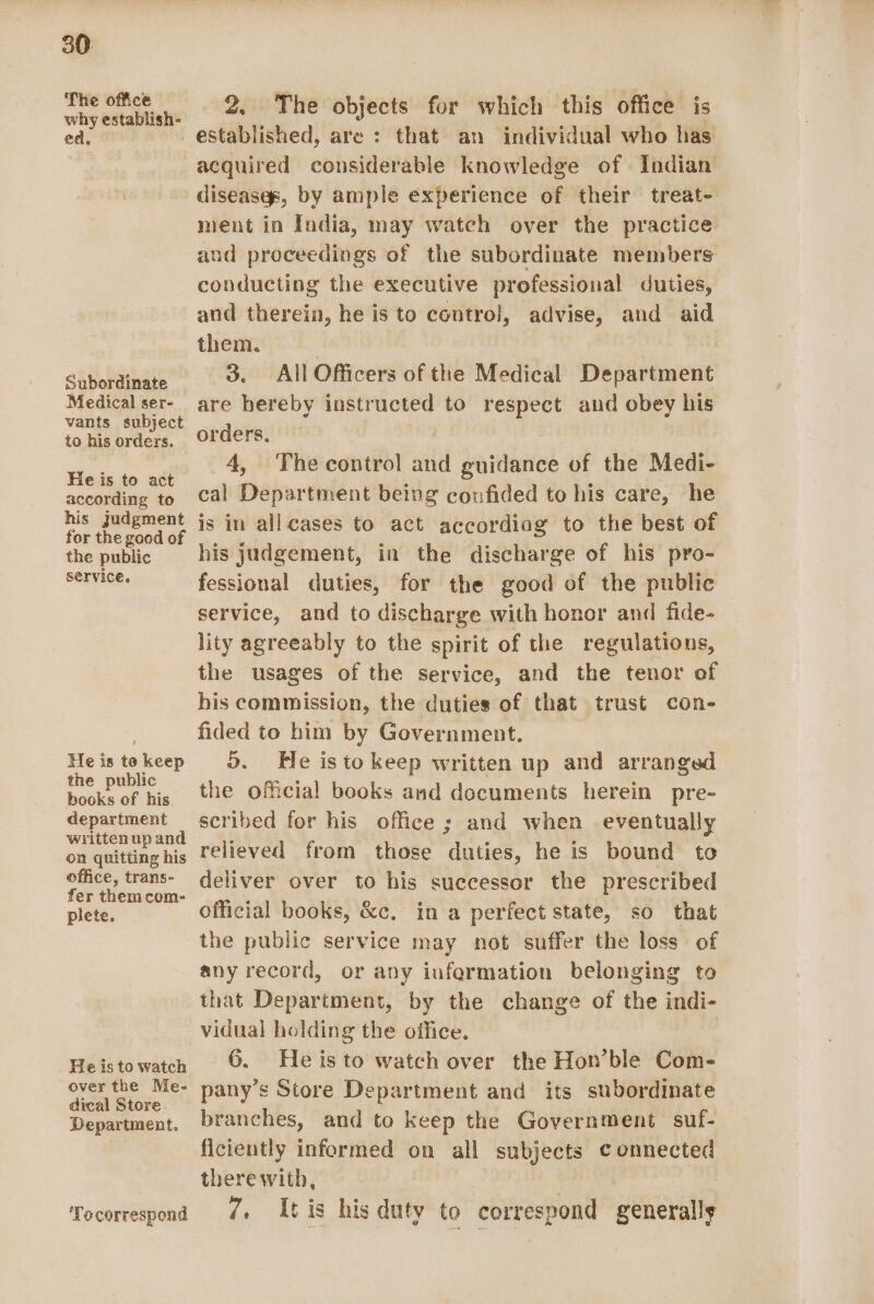 The office why establish- ed, 2, The objects for which this office is established, are : that an individual who has Subordinate Medical ser- vants subject to his orders. He is to act according to his judgment for the good of the public service. He is to keep the public books of his department written up and on quitting his office, trans- fer them com- plete. He is to watch over the Me- dical Store Department. ‘Tecorrespond diseases, by ample experience of their treat- ment in India, may watch over the practice and proceedings of the subordinate members conducting the executive professional duties, and therein, he is to control, advise, and aid them. | | | 3. All Officers of the Medical Department are hereby instructed to respect and obey his orders. 4, The control and guidance of the Medi- cal Department being confided to his care, he is in allcases to act accordiag to the best of his judgement, in the discharge of his pro- fessional duties, for the good of the public service, and to discharge with honor and fide- lity agreeably to the spirit of the regulations, the usages of the service, and the tenor of his commission, the duties of that trust con- fided to him by Government. Do. He isto keep written up and arranged the oficial books and documents herein pre- scribed for his office ; and when eventually relieved from those duties, he is bound to deliver over to his successor the prescribed official books, &amp;c. in a perfect state, so that the public service may not suffer the loss of any record, or any iufermation belonging to that Department, by the change of the indi- vidual holding the office. 6. Heisto watch over the Hon’ble Com- pany’s Store Department and its subordinate branches, and to keep the Government suf- ficiently informed on all subjects connected therewith, 7. Itis his duty to correspond genersily