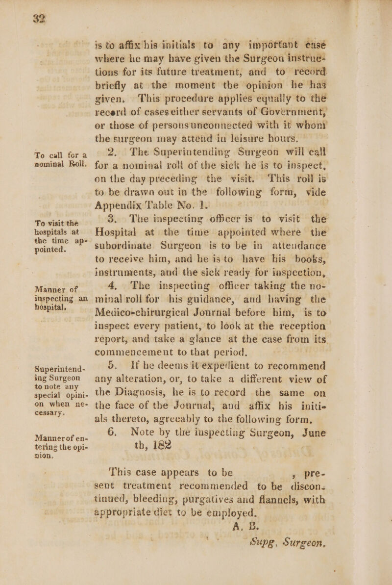 To call for a nominal Roll. To visit the hospitals at the time ap- pointed. Manner of inspecting an hospital, Superintend- ing Surgeon to note any special opini- on when ne- cessary. Manner of en- tering the opi- nion. is to affix his initials to any important casé where he may have given the Surgeon instrue- tions for its future treatment, and to record. briefly at the moment the opinion he has given. This procedure applies equally to the recerd of cases either servants of Government, or those of personsunconnected with it whoni the surgeon may attend in leisure hours. 2. The Superintending Surgeon will call for a nominal roll of the sick he is to inspect, on the day preceding the visit. This roll is to be drawn out in the following form, vide Appendix Table No. 1. J. The inspecting officer is to visit the Hospital at the time appointed where the subordinate Surgeon is to be in attendance to receive him, and he isto have his books, instruments, and the sick ready for inspection, 4, The inspecting officer taking the no- minal roll for his guidance, and having the Medicoechirurgical Journal before him, is to inspect every patient, to look at the reception report, and take a glance at the case from its. commencement to that period. 5. If he deems it expedient to recommend any alteration, or, to take a different view of the Diagnosis, he is to record the same on the face of the Journal, and affix his initie als thereto, agreeably to the following form, 6, Note by the inspecting Surgeon, June th, 182 This case appears to be , pre- sent treatment recommended to be discon. tinued, bleeding, purgatives and flannels, with appropriate dict to be employed. A. B. Supg, Surgeon,