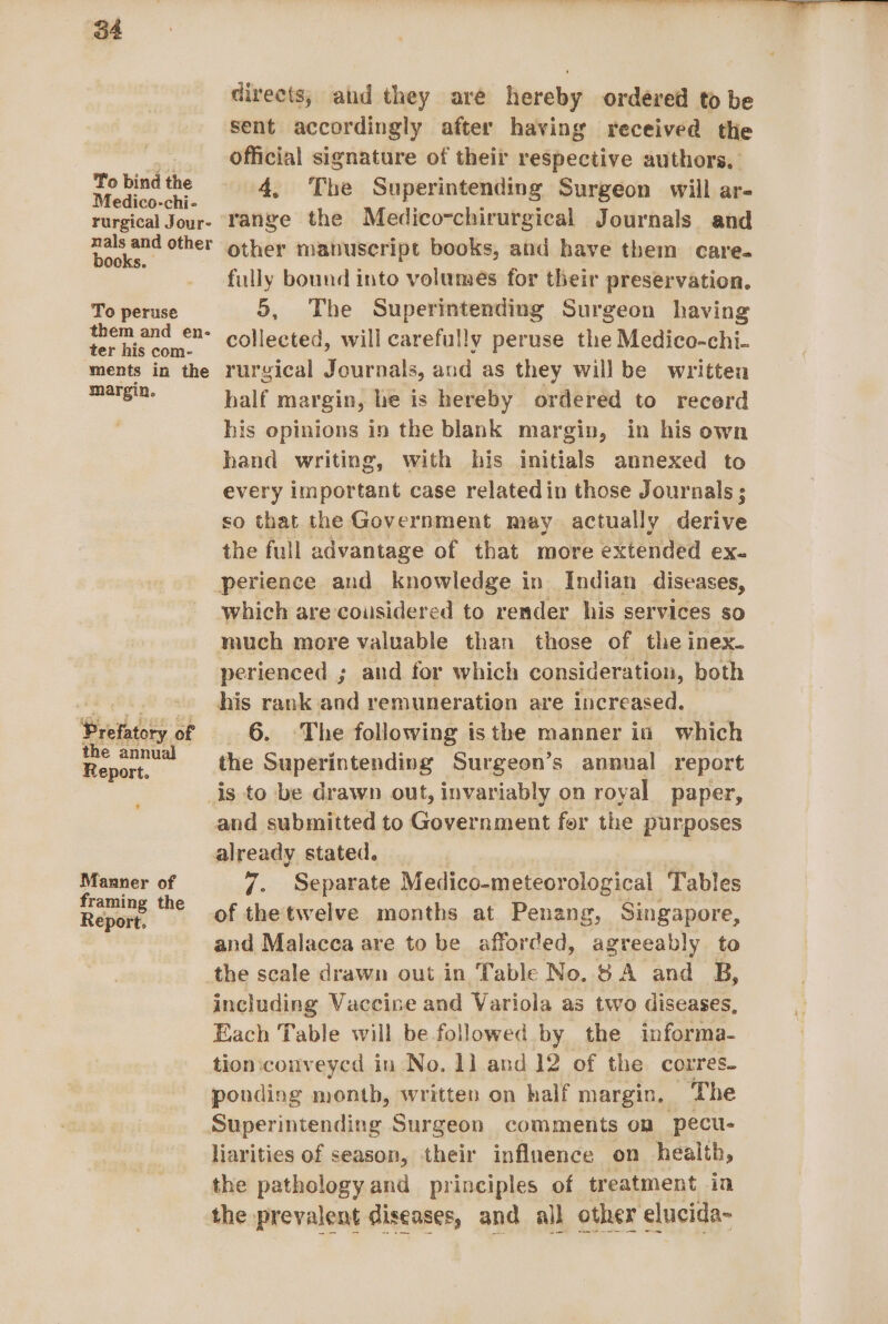 To bind the Medico-chi- rurgical Jour- nals and other books. To peruse them and en- ter his com- ments in the margin. Bretadsty of the annual Report. ’ Manner of framing the Report. Vee ee i directs; and they are hereby ordered to be sent accordingly after having received the official signature of their respective authors, 4, The Superintending Surgeon will ar- range the Medico-chirurgical Journals. and other manuscript books, and have them care. fully bound into volumes for their preservation. 5, The Superintending Surgeon having collected, will carefully peruse the Medico-chi- rurgical Journals, and as they willbe written half margin, he is hereby ordered to recerd his opinions in the blank margin, in his own hand writing, with his initials annexed to every important case relatedin those Journals ; so that the Government may actually derive the full advantage of that more extended ex- which are cousidered to render his services so much more valuable than those of the inex- perienced ; and for which consideration, both his rank and remuneration are increased. _ 6. The following isthe manner in which the Superintending Surgeon’s annual report and submitted to Government fer the purposes 7. Separate Medico-meteorological Tables of the'twelve months at Penang, Singapore, and Malacca are to be afforded, agreeably to the scale drawn out in Table No.8 A and B, including Vaccine and Variola as two diseases, Each Table will be followed by the informa- tion:conveycd in No. 1] and 12 of the corres. ponding month, written on half margin. The liarities of season, their influence on health, the pathology and principles of treatment in the prevalent diseases, and all other elucida-