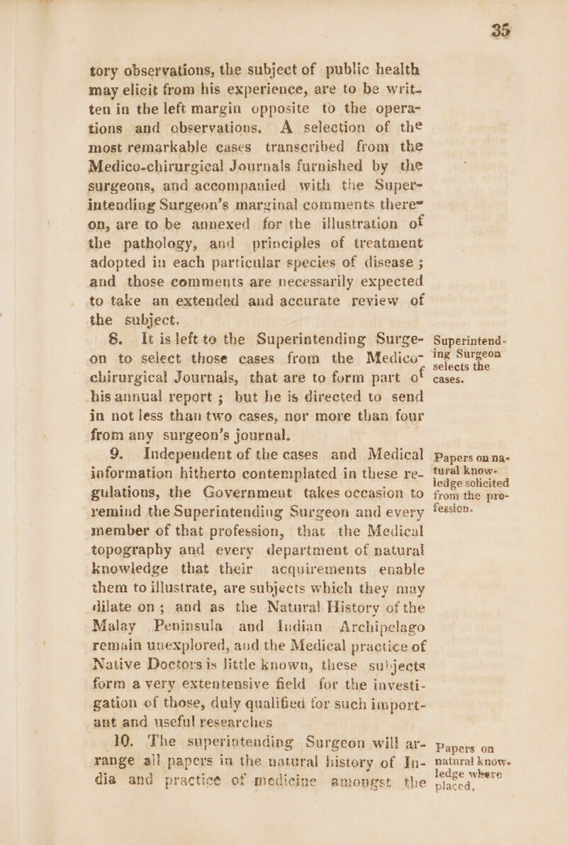 tory observations, the subject of public health may elicit from his experience, are to be writ. ten in the left margin opposite to the opera- tions and observations. A selection of the most remarkable cases transcribed from the Medico-chirurgical Journals furnished by the surgeons, and accompanied with the Super- intending Surgeon’s marginal comments there= on, are to be annexed for the illustration of the pathology, and principles of treatment adopted in each particular species of disease ; and those comments are necessarily expected to take an extended and accurate review of the subject. 8. It isleft to the Superintending Surge- on to select those cases from the Medico chirurgical Journals, that are to form part o his annual report ; but he is directed to send in not less than two cases, nor more than four from any surgeon’s journal. | 9. Independent of the cases and Medical information hitherto contemplated in these re- gulations, the Government takes occasion to remind the Superintending Surgeon and every member of that profession, that the Medical topography and every department of natural knowledge that their acquirements enable them to illustrate, are subjects which they may dilate on; and as the Natural History of the Malay Peninsula and Indian Archipelago remain unexplored, and the Medical practice of Native Doctors is little known, these subjects form avery extentensive field for the investi- gation of those, duly qualified for such import- ant and useful researches 10. The superintending Surgeon wil! ar- range all papers in the natural history of In- dia and practice of medicine amongst the 35 Superintend- ing Surgeon selects the cases. Papers on nas tural know- ledge solicited from the pro- fession. Papers on natural knows ledge where placed,