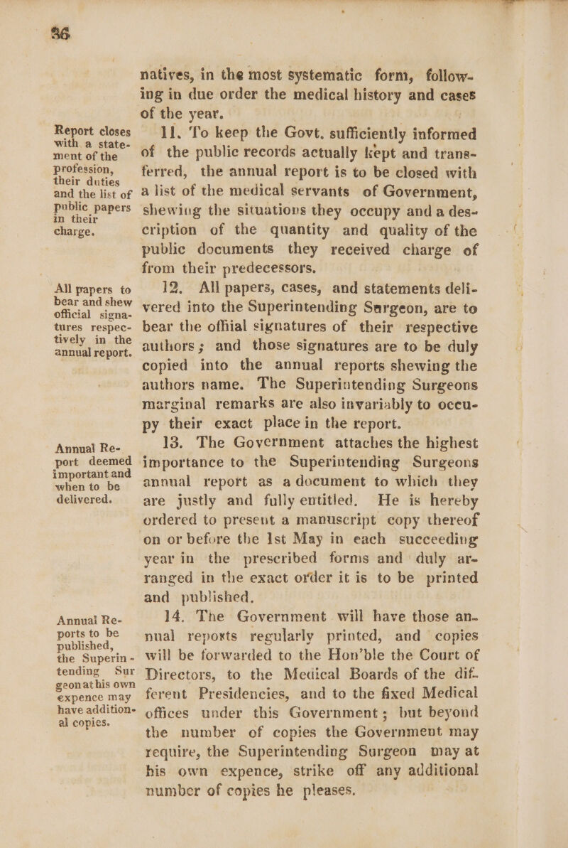 Report closes with. a state- ment of the profession, their duties and the list of public papers in their charge. All papers to bear and shew official signa- tures respec- tively in the annual report. Annual Re- port deemed important and when to be delivered. Annual Re- ports to be published, the Superin - tending Sur geonathis own expence may have addition- al copies. natives, in the most systematic form, follow- ing in due order the medical history and cases of the year. 11. To keep the Govt, sufficiently informed of the public records actually kept and trans- ferred, the annual report is to be closed with a list of the medical servants of Government, shewing the situations they occupy and a des- cription of the quantity and quality of the public documents they received charge of from their predecessors, 12, All papers, cases, and statements deli- vered into the Superintending Sargeon, are to bear the ofhial signatures of their respective authors; and those signatures are to be duly copied into the annual reports shewing the authors name. The Superintending Surgeons marginal remarks are also invariably to oceu- py their exact place in the report. 13. The Government attaches the highest importance to the Superintending Surgeons annual report as a document to which they are justly and fully entitled. He is hereby ordered to present a manuscript copy thereof year in the prescribed forms and duly ar- ranged in the exact order it is to be printed and published. 14. The Government will have those an- nual repoxts regularly printed, and copies will be forwarded to the Hon’ble the Court of Directors, to the Medical Boards of the dif- ferent Presidencies, and to the fixed Medical offices under this Government; but beyond the number of copies the Government may require, the Superintending Surgeon may at his own expence, strike off any additional number of copies he pleases.