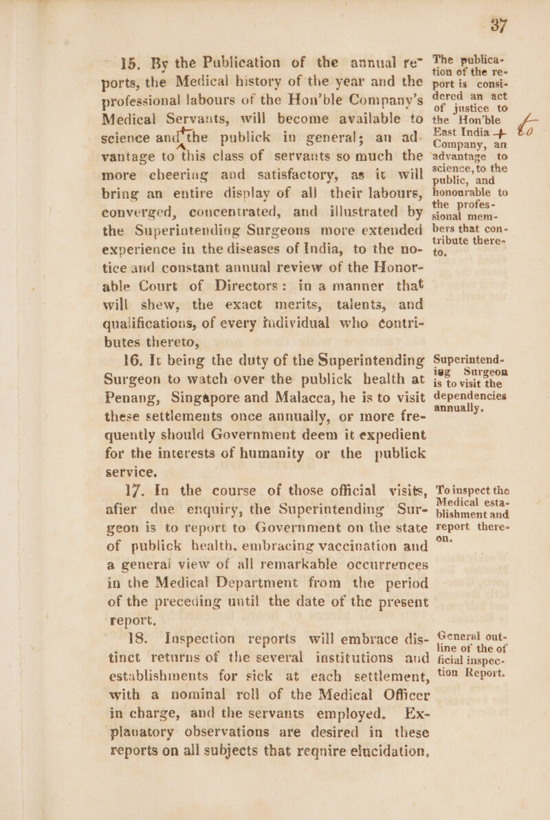 15. By the Publication of the annual re” ports, the Medical history of the year and the professional labours of the Hon’ble Company’s Medical Servants, will become available to science and the publick in generals an ad- vantage to this class of servants so much the more cheering and satisfactory, as it will bring an entire display of all their labours, converged, concentrated, and illustrated by the Superintending Surgeons more extended experience in the diseases of India, to the no- tice and constant annual review of the Honor- able Court of Directors: in a manner that will shew, the exact merits, talents, and qualifications, of every fudividual who ¢ontri- butes thereto, 16. It being the duty of the Superintending Surgeon to watch over the publick health at Penang, Singapore and Malacca, he is to visit these settlements once annually, or more fre- quently should Government deem it expedient for the interests of humanity or the publick service, 17. In the course of those official visits, afier due enquiry, the Superintending Sur- geon is to report to Government on the state of publick health, embracing vaccination and a general view of all remarkable occurrences in the Medical Department from the period of the preceding until the date of the present report, 18. Inspection reports will embrace dis- tinct returns of the several institutions aud establishments for sick at each settlement, with a nominal roll of the Medical Officer in charge, and the servants employed. Ex- plavatory observations are desired in these reports on all subjects that reqnire elucidation, 37 The publica- tion of the re- port is consi- dered an act of justice to the Hon’ble Company, an science, to the public, and honourable to the profes- sional mem- bers that con- tribute there- to. Superintend- iag Surgeon is to visit the dependencies annually. To inspect the Medical esta- blishment and report there- on. General out- line of the of ficial inspec- tion Report.