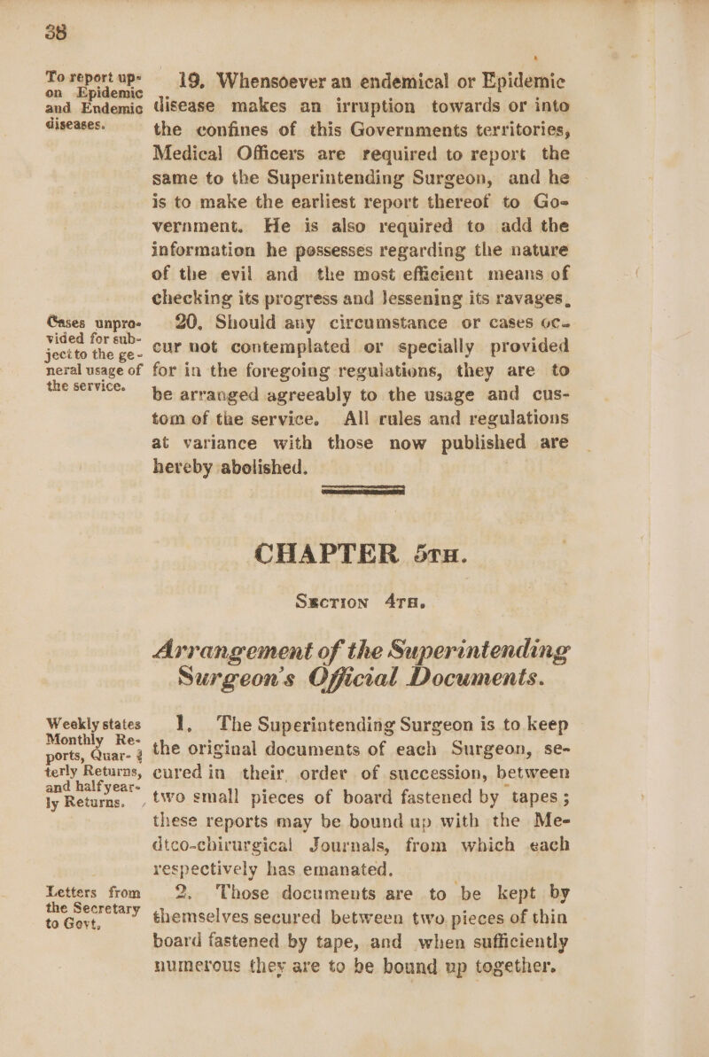 To report up- on Epidemic and Endemic diseases. Gases unpro- vided for sub- jecito the ge- neral usage of the service. Weekly states Monthly Re- ports, Quar- ? terly Returns, and halfyear- ly Returns. Letters from the Secretary to Gevt, 19, Whensoever an endemical or Epidemic disease makes an irruption towards or into the confines of this Governments territories, Medical Officers are required to report the same to the Superintending Surgeon, and he is to make the earliest report thereof to Go- vernment. He is also required to add the information he possesses regarding the nature of the evil and the most efficient means of checking its progress and lessening its ravages, 20, Should any circumstance or cases oc. cur hot contemplated or specially provided for in the foregoing regulations, they are to be arranged agreeably to the usage and cus- tom of tae service. All rules and regulations at variance with those now published are hereby abolished. CHAPTER 5ru. Sgcrion 4ra. Arrangement of the Superintending Surgeon's Official Documents. 1, The Superintending Surgeon is to keep the original documents of each Surgeon, se- cured in their order of succession, between these reports may be bound up with the Me- dtco-chirurgical Journals, from which each respectively has emanated, 2. Those documents are to be kept by themselves secured between two pieces of thin board fastened by tape, and when sufficiently numerous they are to be bound up together.