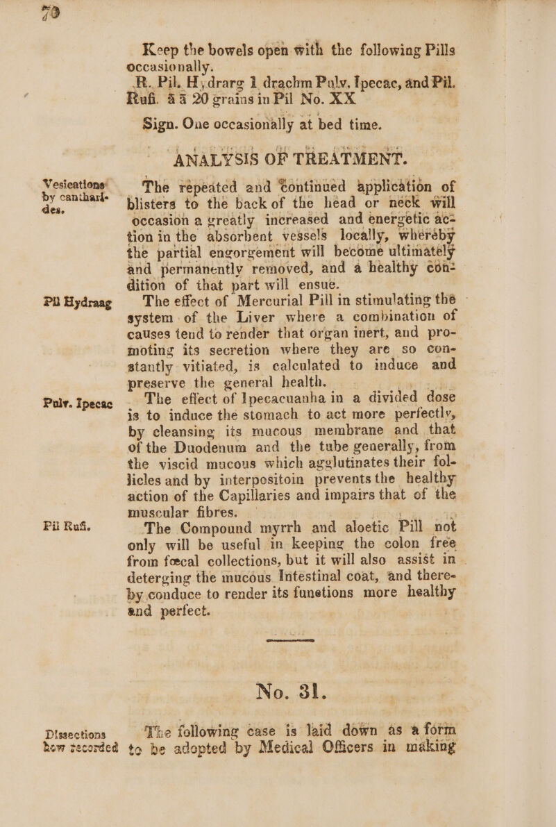 Vesications: by canithari- des. PU Hydraag Polv. Ipecac Pi Ruf. Keep the bowels open with the following Pills occasionally. R.. Pil. Hydrarg 1 drachm Puly, Ipecac, and Pil. Sign. One occasionally at bed time. “ANALYSIS OF TREATMENT. The repeated and Continued application of blisters to the back of the head or neck will — occasion a vreatly increased and energetic ac- tion in the absorbent vessels locally, whereby the partial engorgement will become ultimately and permanently removed, and a healthy con- dition of that part will ensue. The effect of Mercurial Pill in stimulating the ~ system of the Liver where a combination of causes tend to render that organ inert, and pro- moting its secretion where they are so con- stantly vitiated, is calculated to induce and preserve the general health. The effect of Ipecacuanha in a divided dose is to induce the stomach to act more perfectly, by cleansing its macous membrane and _ that of the Duodenum and the tube generally, from the viscid mucous which agglutinates their fol- licles and by interpositoin prevents the healthy action of the Capillaries and impairs that of the muscular fibres. 5° fsa +8 The Compound myrrh and aloetic Pill not only will be useful in keeping the colon free from foscal collections, but it will also assist in | deterging the mucéus Intestinal coat, and there- by conduce to render its funetions more healthy and perfect. 3 No. 3l. eeares