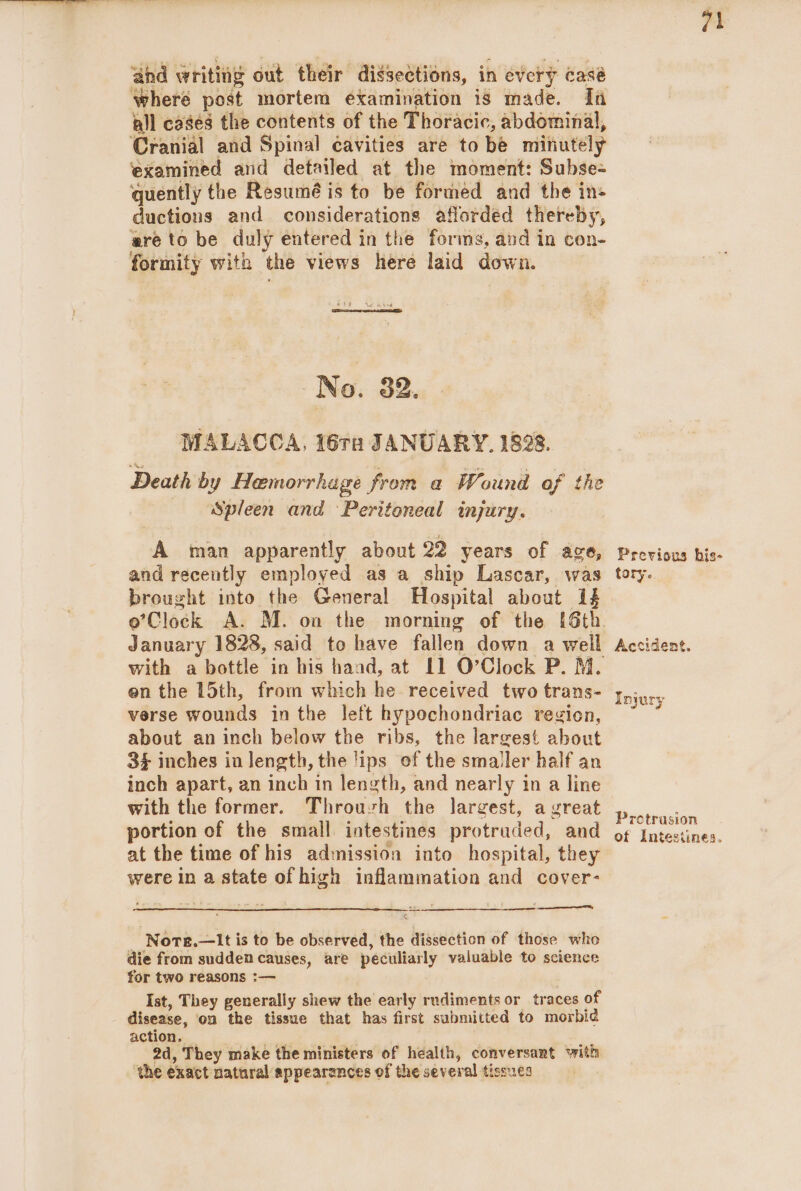 ‘ahd writing out their dissections, in every casé where post mortem examination is made. fa all cases the contents of the Thoracic, abdominal, Cranial and Spinal éavities are to be minutely ‘examined and detailed at the moment: Subse- quently the Resumé is to be formed and the ins ductions and considerations aflorded thereby, are to be duly entered in the forms, and in con- formity with the views here laid down. -No. 32. MALACCA, 16ra JANUARY. 1828. Death by Hemorrhage from a Wound of the Spleen and Peritoneal injury. A man apparently about 22 years of ace, and recently employed as a ship Lascar, was brought into the General Hospital about if January 1828, said to have fallen down a well en the 15th, from which he received two trans- verse wounds in the left hypochondriac region, about an inch below the ribs, the largest about 34 inches in length, the lips of the smaller half an inch apart, an inch in length, and nearly in a line with the former. Throuvh the largest, a vreat portion of the small intestines protruded, and at the time of his admission into hospital, they were In a state of high inflammation and cover- eet - Nore.—it is to be observed, the dissection of those who die from sudden causes, are peculiarly valuable to science for two reasons :— | Ist, They generally shew the early rudiments or traces of disease, on the tissue that has first submitted to morbid action. _ Re ; 2d, They make the ministers of health, conversant with ‘the exact natural appearances of the several tissues 71 Previous bis- tory. Accident. Injury Protrusion of Intestines.