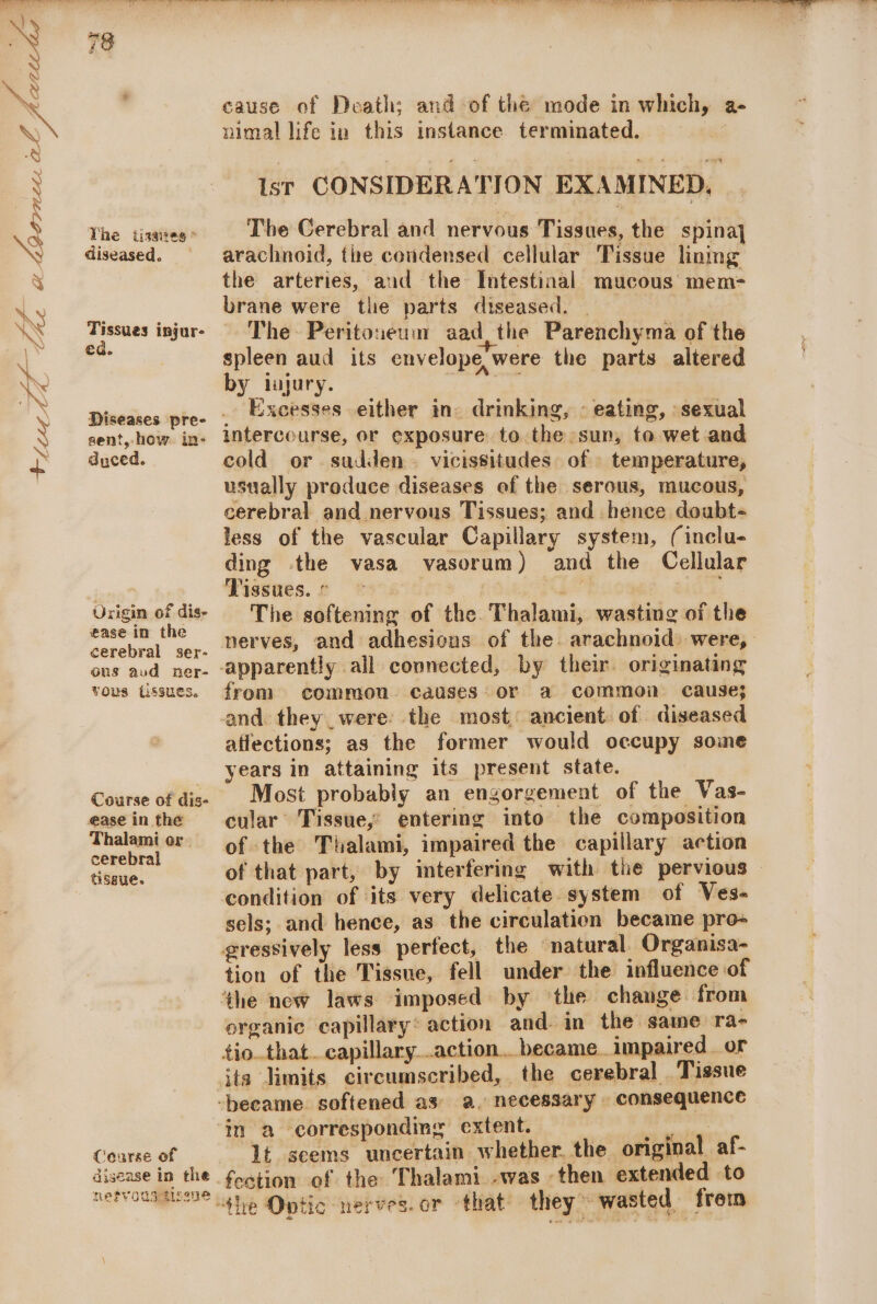ene | on t+feor Si | Lhe a pcre wie al y Se Yhe tisaieg * diseased. Tissues injur- ed. Diseases pre- sent, how. in- dyced. Urigin of dis- ease in the cerebral ser- ous aud ner- vous (issues. Course of dis- ease in the Thalami or. cerebral tissue. cause of Death; and of the mode in which, a- nimal life in this instance terminated. : Ist CONSIDERATION EXAMINED, The Cerebral and nervous Tissues, the spina] arachnoid, the condensed cellular Tissue lining the arteries, and the Intestinal mucous mem- brane were the parts diseased. | The Peritoneum aad, the Parenchyma of the spleen aud its envelope were the parts altered by iajury. Excesses either in drinking, © eating, sexual intercourse, or exposure to the sun, to wet and cold or sudden vicissitudes of temperature, ustially produce diseases of the serous, mucous, cerebral and nervous Tissues; and hence doubt- less of the vascular Capillary system, (inclu- ding the vasa vasorum) and the Cellular Tissues. ° © ee . The softening of the Thalami, wasting of the nerves, and adhesions of the. arachnoid) were, apparently all connected, by their originating from common causes or a common cause} and. they_were: the most: ancient. of diseased affections; as the former would occupy some years in attaining its present state. Most probably an engorgement of the Vas- cular Tissue,’ entering into the composition of the Thalami, impaired the capillary action of that part, by interfering with the pervious — condition of its very delicate. system of Ves- sels; and hence, as the circulation became pro- tion of the Tissue, fell under the influence of organic capillary action and. in the same ra- tio..that. capillary..action.. became. impaired. or Coarse of ajisease in the. netvoustissne in a correspondmg extent. ~ byes 1t seems uncertain whether. the original af- festion of the Thalami -was then extended to