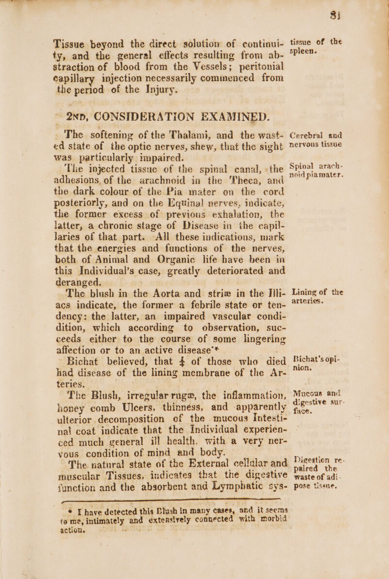 Tissue beyond the direct solution of continui- ty, and the general effects resulting from ab- straction of blood from the Vessels; peritonial capillary injection necessarily commenced from the period of the Injury. ~ 2xp, CONSIDERATION EXAMINED. _ The softening of the Thalami, and the wast- ed state of the optic nerves, shew, that the sight was particularly impaired. | The injected tissue of the spinal canal, «the adhesions. of the arachnoid in the Theca, and the dark colour of the Pia mater on the cord posteriorly, and on the Equinal nerves, indicate, the former excess of previous exhalation, the latter, a chronic stage of Disease in the capil- Jaries of that part. All these indications, mark that the energies and functions of the nerves, both of Animal and Organic life have been in this Individual’s case, greatly deteriorated and deranged. | : : The blush in the Aorta and striae in the Th- acs indicate, the former a febrile state or ten- dency: the latter, an impaired vascular condi- dition, which according to observation, suc- ceeds either to the course of some lingering affection or to an active disease’* had disease of the lining membrane of the Ar- teries. ue : The Blush, irregular ruge, the inflammation, honey comb Ulcers, thinness, and -apparently ulterior decomposition of the mucous Intesti- nal coat indicate that the Individual experien- ced much general ill health, with a very ner- yous condition of mind and body. muscular Tissues, indicates that the digestive function and the absorbent and Lymphatic sys- * Thave detected this Blush in many cases, and it seems ta me, intimately and extensively connected with morbid action. Mei etnITs ro WET: 8) tissue of the spleen. Cerebral and nervous tissue Spinal arach- noid plamater. Lining of the arteries. nion. Mucous and digestive sur- Digestion re- paired the waste of adi. pose tissue. Page ee