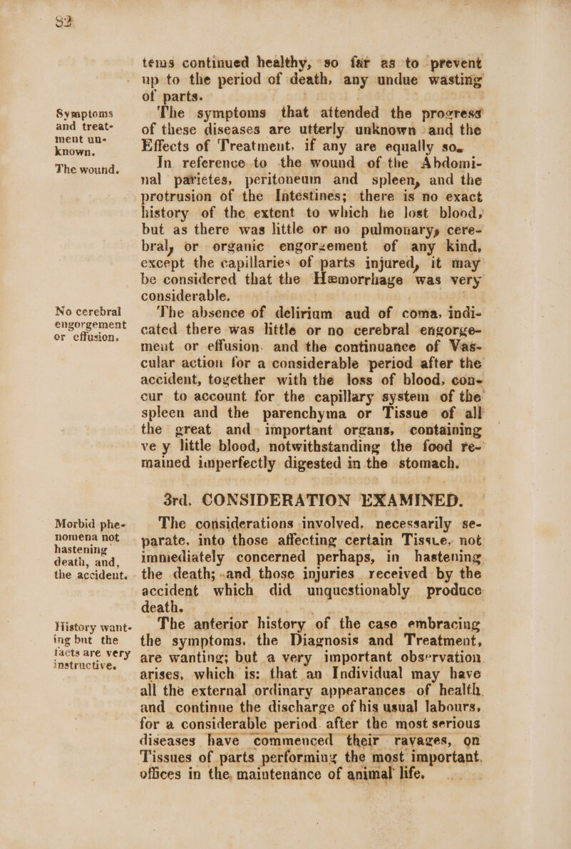 (¢ a iw Symptoms and treat- ment une known. The wound. No cerebral engorgement or effusion, tems continued healthy, so far as to prevent up to the period of death, any undue wasting of parts. | The symptoms that attended the provresa of these diseases are utterly unknown ‘and the Effects of Treatment, if any are equally so. In reference. to the wound of the Abdomi- nal patietes, peritoneum and spleen, and the protrusion of the Intestines; there is no exact history of the extent to which he lost blood, but as there was little or no pulmonaryy cere- bral, or organic engorgement of any ‘kind, except the capillaries of parts injured, it may be considered that the Hemorrhage was very considerable. poe i ce The absence of deliriam aud of coma, indi- cated there was little or no cerebral engorge- meut or effusion. and the continuance of Vas- cular action for a considerable period after the accident, together with the loss of blood, con- cur to account for the capillary system of the spleen and the parenchyma or Tissue of all Morbid phe- nomena not hastening death, and, the accident. History wante ing but the facts are very instructive. ve y little blood, notwithstanding the food re- mained imperfectly digested in the stomach. 3rd, CONSIDERATION EXAMINED. | The considerations involved, necessarily se- parate. into those affecting certain Tissue. not immediately concerned perhaps, in hastening. the death; .and those injuries . received by the accident which did unquestionably produce death. sky | The anterior history of the case embracing the symptoms. the Diagnosis and Treatment, are wanting; but a very important observation arises, which is: that an Individual may have all the external ordinary appearances of health. and continue the discharge of his usual labours, for a considerable period. after the most serious diseases have commenced their ravages, on Tissues of parts performing the most important. offices in the, maintenance of animal life. ,