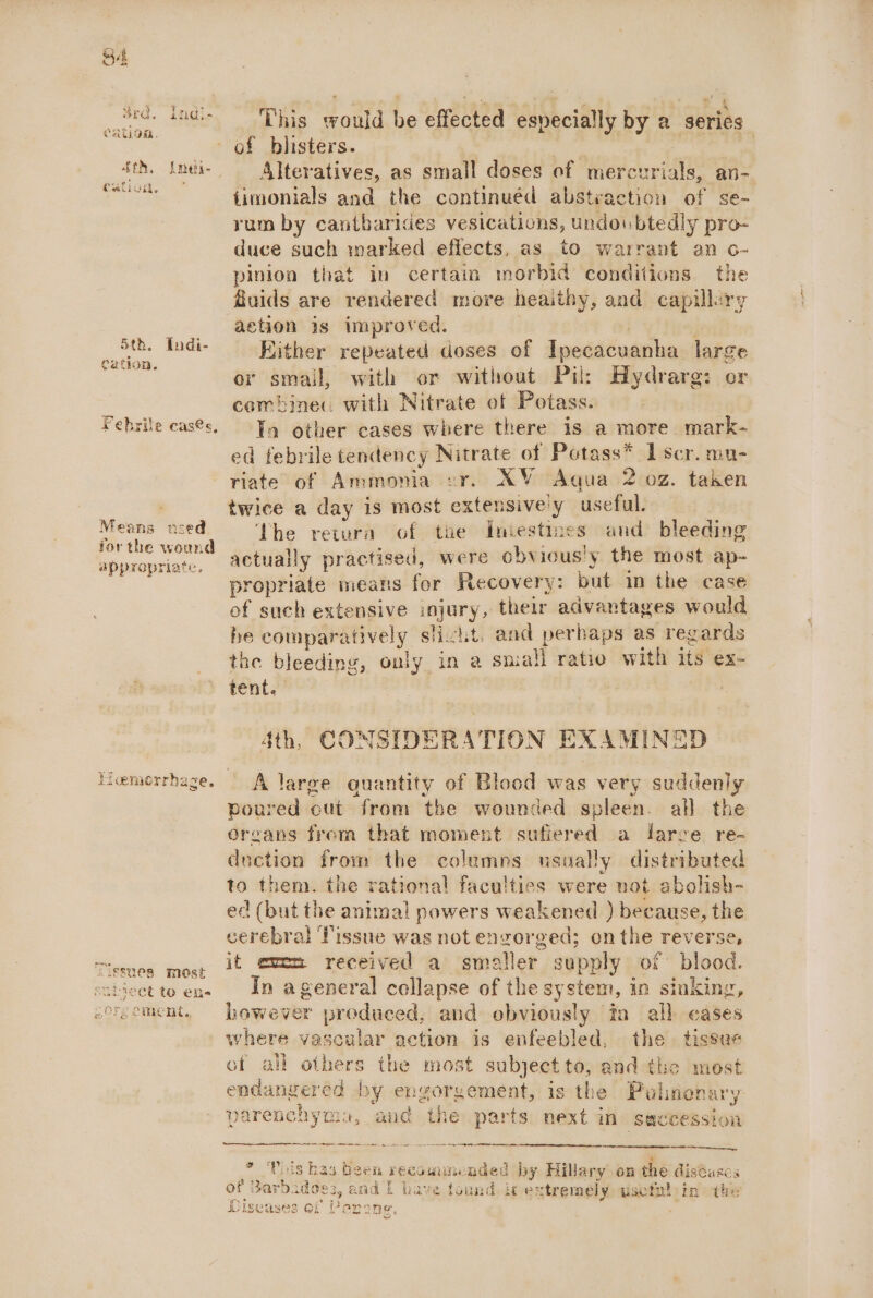 Cy eae 1 es OKO, 2Tidi- CHCLOM, CULLOR. Cation. Febrile cases, Means used for the wound appropriate, ‘Sissnes most subwect to ens 2Ors Cment,, This would be effected especially by a series of blisters. 3 hang Alteratives, as small doses of mereurials, an- fimonials and the continued abstraction of se- rum by cantbarides vesications, undoubtedly pro- duce such warked effects, as to warrant an o- pinion that in certain morbid conditions. the fuids are rendered more heaithy, and capillery action is improved. . RKither repeated doses of Ipecacuanha large or small, with or without Pil: Hydrarg: or combiner with Nitrate of Potass. In other cases where there is a more mark- ed febrile tendency Nitrate of Potass* I scr. mn- riate of Ammonia zr. XY Aqua 2 02. taken twice a day is most extensively useful. The retura of the Iniestmmes and bleeding actually practised, were obvious!y the most ap- propriate means for Recovery: but im the case of such extensive injury, their advantages would be comparatively slicht. and perbaps as regards the bleeding, only in a small ratio with its ex- tent, ; ; 4th, CONSIDERATION EXAMINED A large quantity of Blood was very suddeniy poured cut from the wounded spleen. all the organs from that moment sufiered a larve re- duction from the colemns usually distributed to them. the rational faculties were uot abolish- ed (but the animal powers weakened ) because, the cerebral Tissue was not engorged; onthe reverse, it een received a smatler supply of: blood. In ageneral collapse of the system, in sinking, however produced, and obviously ‘in all cases where vascular action is enfeebled, the. tissue of all others the most subject to, and the most endangered by engorgement, is the Pulinenary parenchyma, and the parts next in secession * ‘Pols has been recommended by Hillary on the disdases of Barbados, and f have found. ic extremely wsefnl in the (gure er BS iCrseases of Perane,