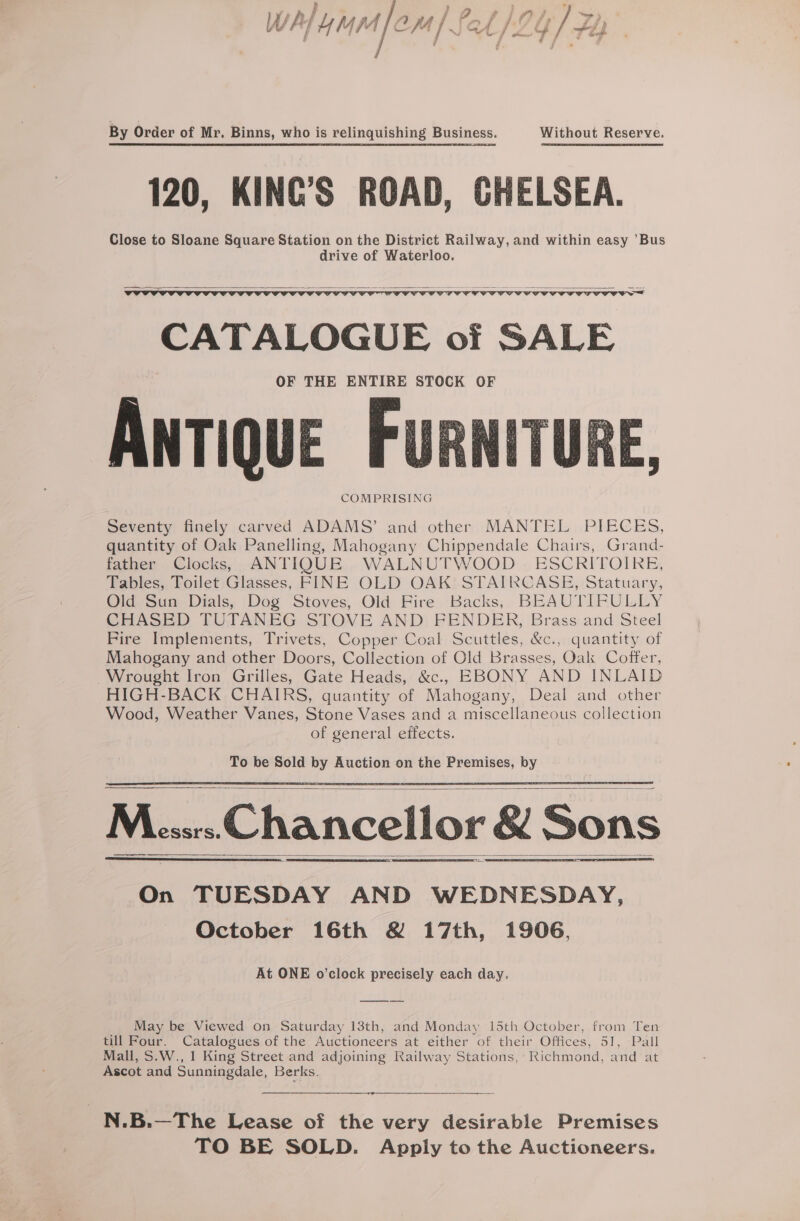 W Ay 7, mer A |. Sel/2Y / FL} By Order of Mr. Binns, who is relinquishing Business. Without Reserve. 120, KING’S ROAD, CHELSEA. Close to Sloane Square Station on the District Railway, and within easy ’Bus drive of Waterloo. CATALOGUE of SALE OF THE ENTIRE STOCK OF COMPRISING Seventy finely carved ADAMS’ and other MANTEL PIECES, quantity of Oak Panelling, Mahogany Chippendale Chairs, Grand- father Clocks, ANTIQUE WALNUTWOOD ESCRITOIRE, Tables, Toilet Glasses, FINE OLD OAK STAIRCASE, Statuary, Old Sun Dials, Dog Stoves, Old Fire Backs, BEAUTIFULLY CHASED TUTANEG STOVE AND FENDER, Brass and Steel Fire Implements, Trivets, Copper Coal Scuttles, &amp;c., quantity of Mahogany and other Doors, Collection of Old Brasses, Oak Coffer, Wrought Iron Grilles, Gate Heads, &amp;c., EBONY AND INLAID HIGH-BACK CHAIRS, quantity of Mahogany, Deal and other Wood, Weather Vanes, Stone Vases and a miscellaneous collection of general eifects. a Mec; Chancellor &amp; Sons On TUESDAY AND WEDNESDAY, October 16th &amp; 17th, 1906, At ONE o’clock precisely each day. May be Viewed on Saturday 13th, and Monday 15th October, from Ten till Four. Catalogues of the Auctioneers at either of their Offices, 51, Pall Mall, S.W., 1 King Street and adjoining Railway Stations, Richmond, and at Ascot and Sunningdale, Berks. N.B.—The Lease of the very desirable Premises TO BE SOLD. Apply to the Auctioneers.