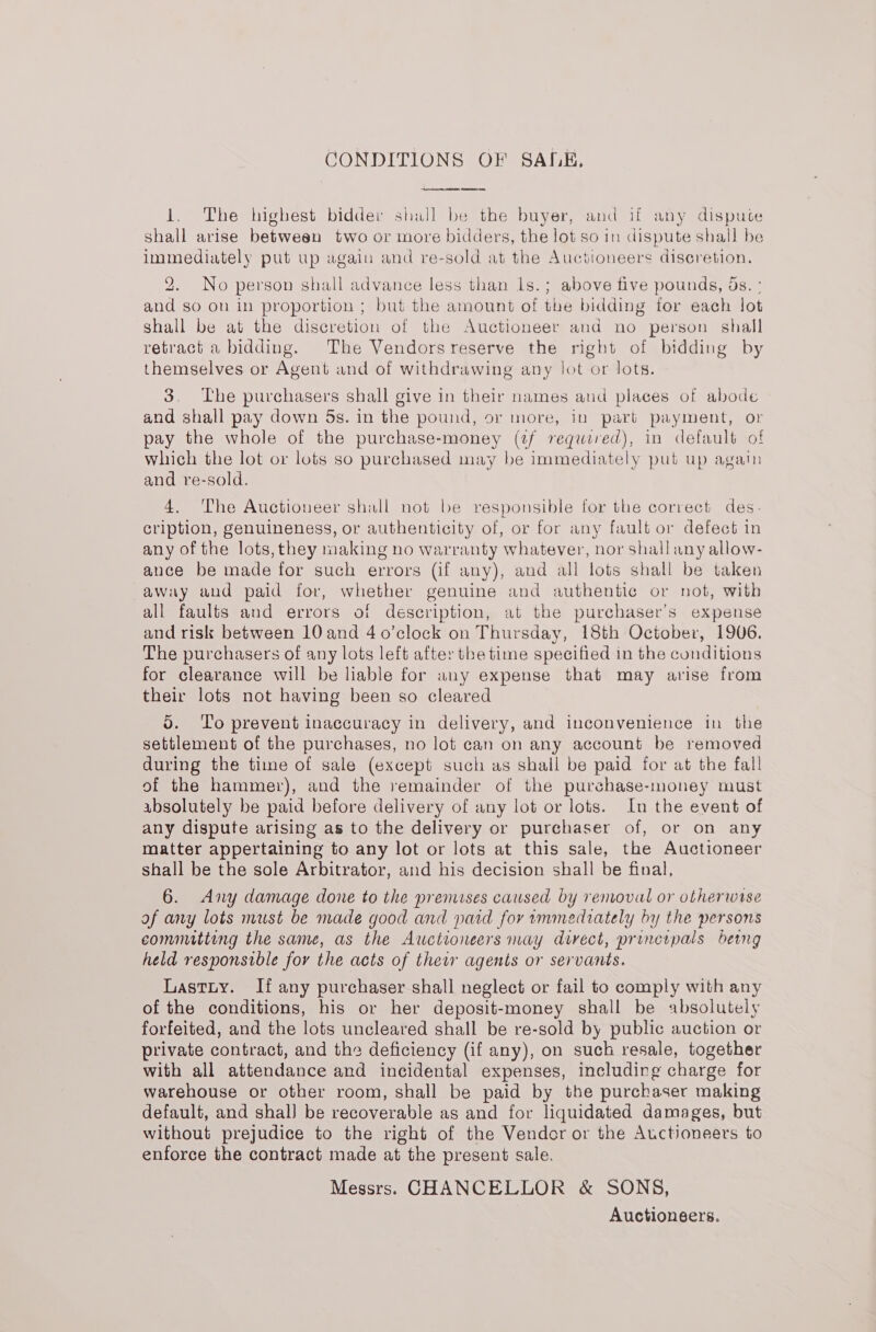 CONDITIONS OF SALE, ep eee eNO, fee 1. The highest bidder shall be the buyer, and if any dispute shall arise between two or more bidders, the lot so in dispute shall be immediately put up again and re-sold at the Auctioneers discretion. 2. No person shall advance less than ls.; above five pounds, ds. : and so on in proportion ; but the amount of the bidding for each lot shall be at the discretion of the Auctioneer and no person shall retract a bidding. The Vendorsreserve the right of bidding by themselves or Agent and of withdrawing any lot or lots. 3. The purchasers shall give in their names and places of abode and shall pay down 5s. in the pound, or more, in part payment, or pay the whole of the purchase-money (if required), in default of which the lot or lots so purchased may be immediately put up again and re-sold. 4. The Auctioneer shall not be responsible for the correct des. cription, genuineness, or authenticity of, or for any fault or defect in any of the lots, they making no warranty whatever, nor shall any allow- ance be made for such errors (if any), and all lots shall be taken away and paid for, whether genuine and authentic or not, with all faults and errors of description, at the purchaser's expense and risk between 10 and 4 0’clock on Thursday, 18th October, 1906. The purchasers of any lots left after the time specified in the conditions for clearance will be liable for any expense that may arise from their lots not having been so cleared do. ‘Lo prevent inaccuracy in delivery, and inconvenience in the settlement of the purchases, no lot can on any account be removed during the time of sale (except such as shall be paid for at the fall of the hammer), and the remainder of the purchase-money must absolutely be paid before delivery of any lot or lots. In the event of any dispute arising as to the delivery or purchaser of, or on any matter appertaining to any lot or lots at this sale, the Auctioneer shall be the sole Arbitrator, and his decision shall be final, 6. Any damage done to the premises caused by removal or otherwise of any lots must be made good and paid for immediately by the persons committing the same, as the Auctioneers may direct, principals being held responsible for the acts of thew agents or servants. Lastuy. If any purchaser shall neglect or fail to comply with any of the conditions, his or her deposit-money shall be absolutely forfeited, and the lots uncleared shall be re-sold by public auction or private contract, and the deficiency (if any), on such resale, together with all attendance and incidental expenses, including charge for warehouse or other room, shall be paid by the purchaser making default, and shal] be recoverable as and for liquidated damages, but without prejudice to the right of the Vendor or the Auctioneers to enforce the contract made at the present sale. Messrs. CHANCELLOR &amp; SONS, Auctioneers.