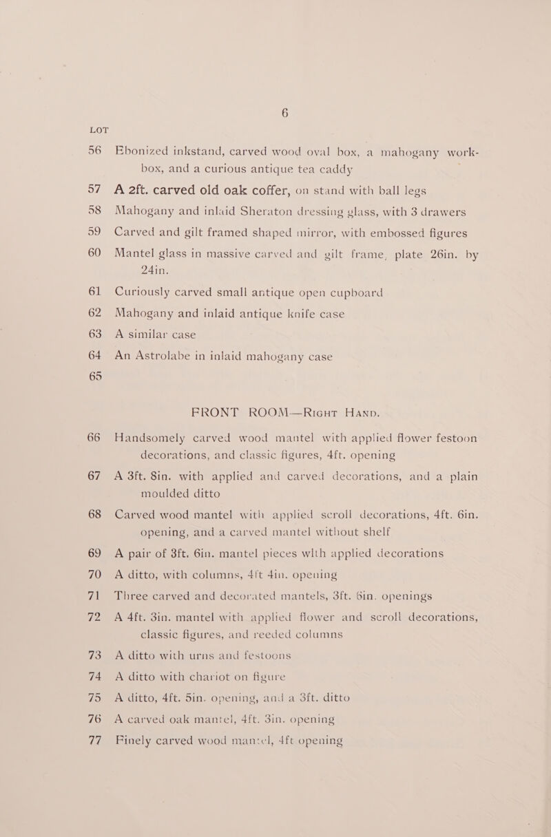 66 67 68 69 70 71 Ti 73 74 75 76 77 Ebonized inkstand, carved wood oval box, a mahogany work- box, and a curious antique tea caddy . A 2ft. carved old oak coffer, on stand with ball legs Mahogany and inlaid Sheraton dressing glass, with 3 drawers Carved and gilt framed shaped mirror, with embossed figures Mantel glass in massive carved and gilt frame, plate 26in. by 24in. Curtously carved small antique open cupboard Mahogany and inlaid antique knife case A similar case An Astrolabe in inlaid mahogany case FRONT ROOM—RiIcGuT Hanp. Handsomely carved wood mantel with applied flower festoon decorations, and classic figures, 4ft. opening A 3ft. 8in. with applied and carved decorations, and a plain moulded ditto Carved wood mantel with applied scroll decorations, 4ft. 6in. opening, and a carved mantel without shelf A pair of 8ft. 6in. mantel pieces wlth applied decorations A ditto, with columns, 4ft 41n. opening Three carved and decorated mantels, 3ft. 61n. openings A 4ft. 3in. mantel with applied flower and scroll decorations, classic figures, and reeded columns A ditto with urns and festoons A ditto with chariot on figure A ditto, 4ft. 5in. opening, and a 3ft. ditto A carved oak mantel, 4ft. 3in. opening Finely carved wood mantel, 4ft opening