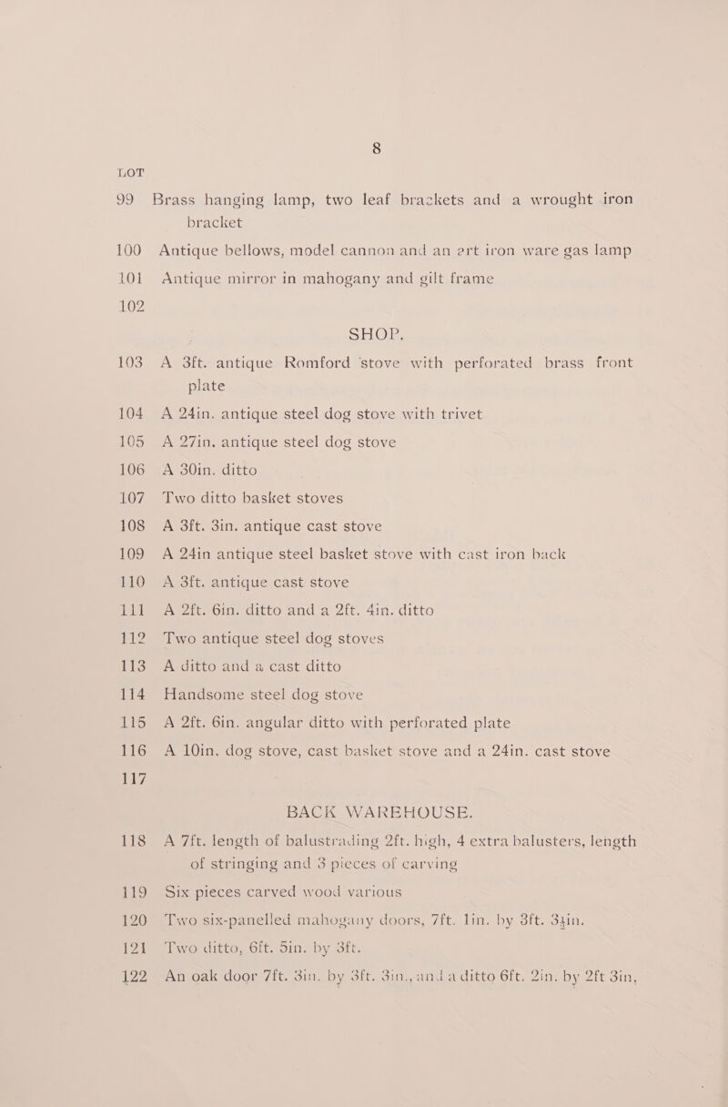 39 100 101 102 103 104 105 106 107 108 109 110 ste pele? 113 114 116 116 117 118 119 120 121 122 bracket Antique bellows, model cannon and an art tron ware gas lamp Antique mirror in mahogany and gilt frame SHOE. A 3ft. antique Romford ‘stove with perforated brass front plate A 24in. antique steel dog stove with trivet A 27in, antique steel dog stove A 30in. ditto Two ditto basket stoves A 3ft. 3in. antique cast stove A 24in antique steel basket stove with cast iron back A 3ft. antique cast stove A 2ft. 6in. ditto and a 2ft. 4in. ditto Two antique steel dog stoves A ditto and a cast ditto Handsome steel dog stove A 2ft. 6in. angular ditto with perforated plate A 10in, dog stove, cast basket stove and a 24in. cast stove BACK WAREHOUSE. A 7ft. length of balustrading 2ft. high, 4 extra balusters, length of stringing and 3 pieces of carving Six pieces carved wood various Two six-panelled mahogany doors, 7ft. lin. by 3ft. 34in. Two ditto, 6ft. 5in. by 3ft. An oak door 7it. 3in. by 3ft. 3in., and a ditto 6ft. 2in. by 2ft 3in,