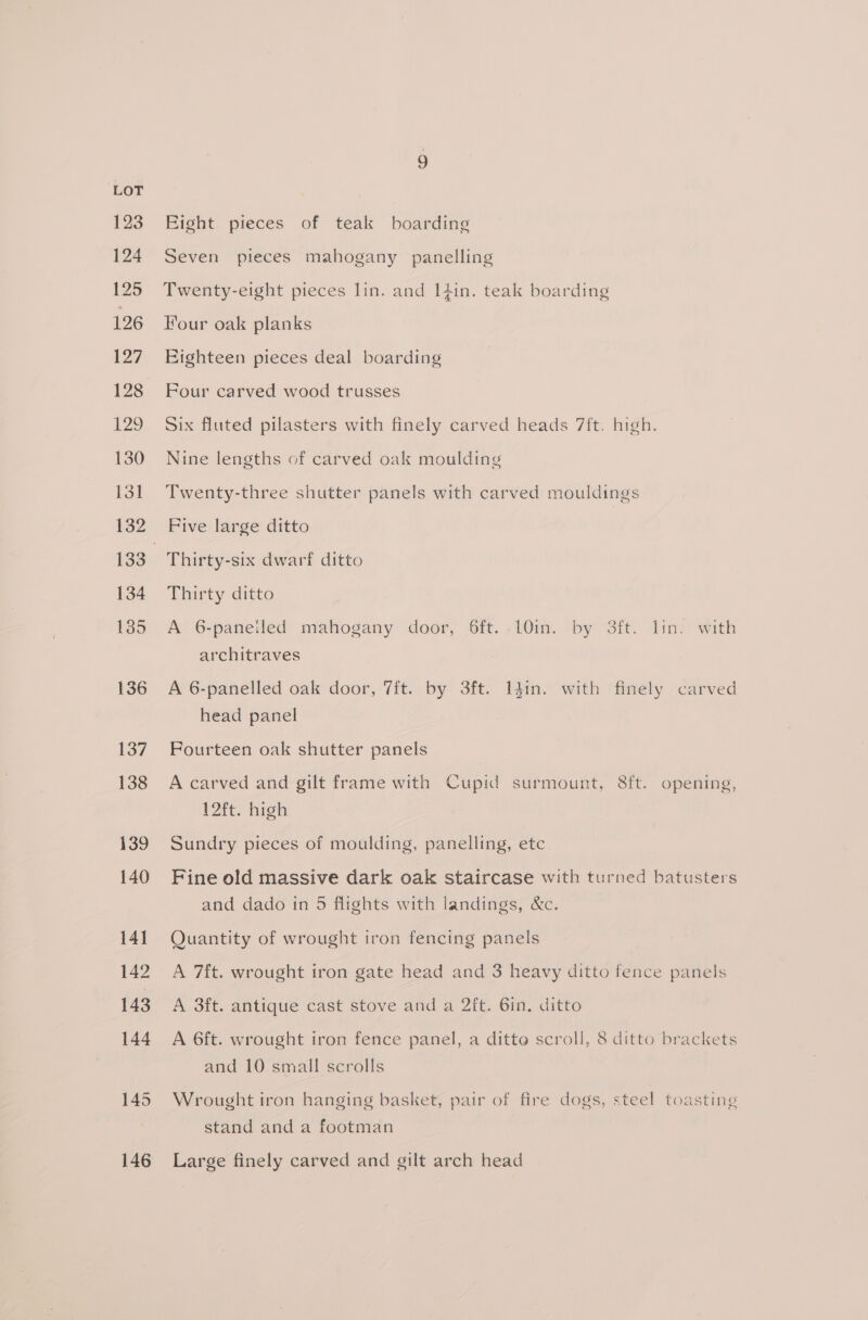 123 124 125 126 127 128 129 130 131 132 134 135 136 137 138 139 140 141 142 143 144 145 146 Eight pieces of teak boarding Seven pieces mahogany panelling Twenty-eight pieces lin. and I4in. teak boarding Four oak planks Eighteen pieces deal boarding Four carved wood trusses Six fluted pilasters with finely carved heads 7ift. high. Nine lengths of carved oak moulding Twenty-three shutter panels with carved mouldings Five large ditto Thirty-six dwarf ditto Thirty ditto A 6-paneiled mahogany door, 6ft. 10in. by 3ft. lin. with architraves A 6-panelled oak door, 7ft. by 3ft. I4in. with finely carved head panel Fourteen oak shutter panels A carved and gilt frame with Cupid surmount, 8ft. opening, 12ft. high Sundry pieces of moulding, panelling, etc Fine old massive dark oak staircase with turned batusters and dado in 5 flights with landings, &amp;c. Quantity of wrought iron fencing panels A 7ft. wrought iron gate head and 3 heavy ditto fence panels A 3ft. antique cast stove and a 2ft. 6in. ditto A 6ft. wrought iron fence panel, a ditto scroll, 8 ditto brackets and 10 small scrolls Wrought iron hanging basket, pair of fire dogs, steel toasting stand and a footman Large finely carved and gilt arch head