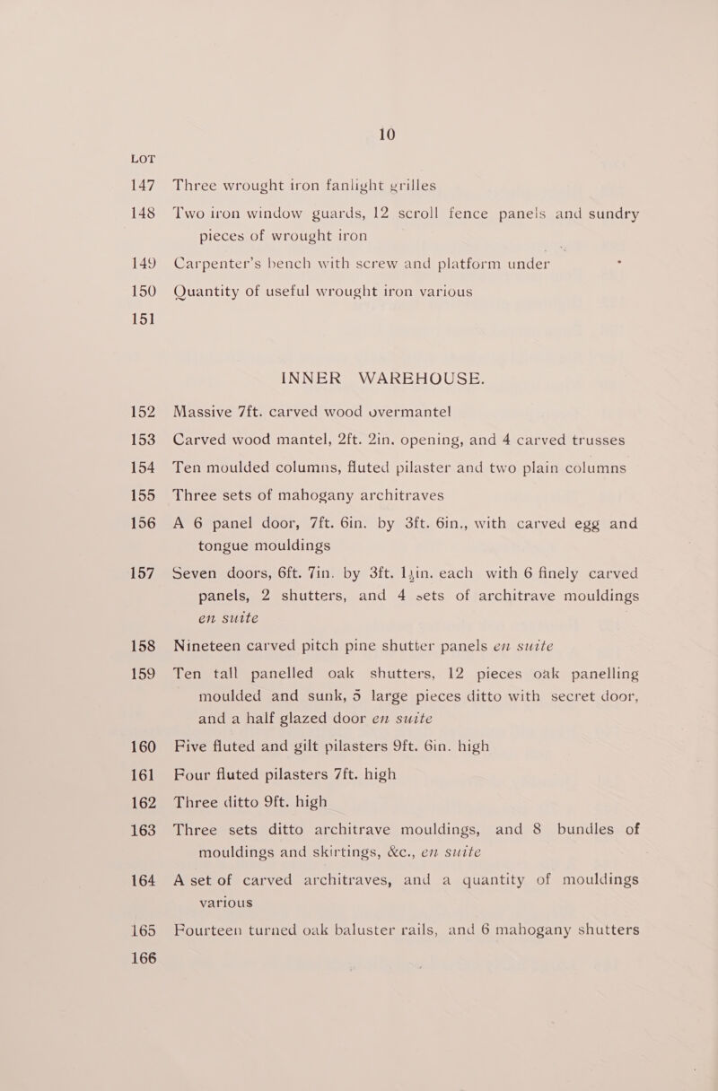 147 148 149 150 15] 152 153 154 155 156 157 158 159 160 161 162 163 164 166 10 Three wrought tron fanlight grilles Two iron window guards, 12 scroll fence paneis and sundry pieces of wrought iron Carpenter’s bench with screw and platform under Quantity of useful wrought iron various INNER WAREHOUSE. Massive 7ft. carved wood vvermantel Carved wood mantel, 2ft. 2in. opening, and 4 carved trusses Ten moulded columns, fluted pilaster and two plain columns Three sets of mahogany architraves A 6 panel door, 7ft. 6in. by 3ft. 6in., with carved egg and tongue mouldings Seven doors, 6ft. 7in. by 3ft. lyin. each with 6 finely carved panels, 2 shutters, and 4 sets of architrave mouldings en suite | Nineteen carved pitch pine shutter panels en suite Ten tall panelled oak shutters, 12 pieces oak panelling moulded and sunk, 5 large pieces ditto with secret door, and a half glazed door em suite Five fluted and gilt pilasters 9ft. 6in. high Four fluted pilasters 7ft. high Three ditto 9ft. high Three sets ditto architrave mouldings, and 8 bundles of mouldings and skirtings, &amp;c., em suite A set of carved architraves, and a quantity of mouldings various