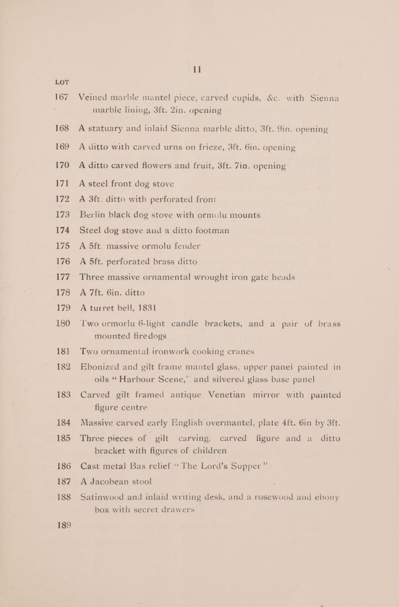 167 168 169 170 171 172 173 174 175 176 177 178 179 180 181 182 183 184 185 186 187 188 189 11 Veined marble mantel piece, carved cupids, &amp;c. with Sienna marble lining, 3ft. 2in. opening A statuary and inlaid Sienna marble ditto, 3ft. 9in. opening A ditto with carved urns on frieze, 3ft. Gin. opening A ditto carved flowers and fruit, 3ft. 7in. opening A steel front dog stove A 3ft. ditto with perforated front Berlin black dog stove with ormolu mounts Steel dog stove and a ditto footman A 5ft. massive ormolu fender A 5ft. perforated brass ditto Three massive ornamental wrought tron gate heads A 7ft. 6in. ditto A turret bell, 1831 Two ormorlu 6-light candle brackets, and a pair of brass mounted firedogs Two ornamental tronwork cooking cranes Ebonized and gilt frame mantel glass, upper panel painted in oils “ Harbour Scene,” and silvered glass base panel Carved gilt framed antique Venetian mirror with painted figure centre Massive carved early English overmantel, plate 4ft. 6in by 3ft. Three pieces of gilt carving, carved figure and a_ ditto bracket with figures of children Cast metal Bas relief ‘‘ The Lord’s Supper ” A Jacobean stool Satinwood and inlaid writing desk, and a rosewood and ebony box with secret drawers
