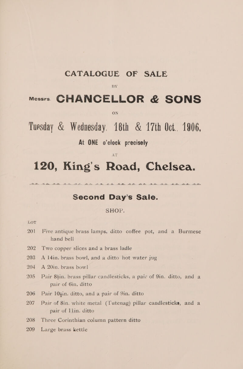 CATALOGUE OF SALE BY ON At ONE o'clock precisely AME ADAM ero AABN A ease bE ie Second Day’s Sale. SHOP. Five antique brass lamps, ditto coffee pot, and a Burmese hand bell Two copper slices and a brass ladle A 14in. brass bowl, and a ditto hot water jug A 20in. brass bow! Pair 84in. brass pillar candlesticks, a pair of 9in. ditto, and a pair of Gin. ditto Pair 103in. ditto, and a pair of Yin. ditto Pair of 8in. white metal (Tutenag) pillar candlesticks, and a pair of llin. ditto Three Corinthian column pattern ditto Large brass kettle