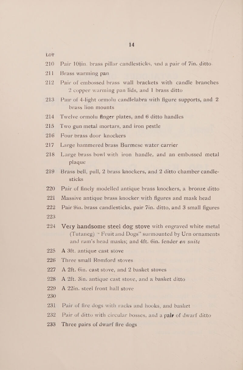 210 Pair 103in. brass pillar candlesticks, and a pair of 7in. ditto. 211 Brass warming pan 212 Pair of embossed brass wall brackets with candle branches 2 copper warming pan lids, and 1 brass ditto 213 Pair of 4-light ormolu candlelabra with figure supports, and 2 brass lion mounts 214 Twelve ormolu finger plates, and 6 ditto handles 215 Two gun metal mortars, and iron pestle 216 Pour brass door knockers 217 Large hammered brass Burmese water carrier 218 Large brass bow! with iron handle, and an embossed metal plaque 219 Brass bell, pull, 2 brass knockers, and 2 ditto chamber candle- sticks 220 Pair of finely modelled antique brass knockers, a bronze ditto 221 Massive antique brass knocker with figures and mask head 222 Pair Yin. brass candlesticks, pair 7in. ditto, and 3 small figures 224 Very handsome steel dog stove with engraved white metal (Tutaneg) ‘* Fruit and Dogs” surmounted by Urn ornaments and ram’s head masks; and 4ft. 6in. fender en suite 225 A 3ft. antique cast stove 226 Three small Romford stoves 227 A 2ft. Gin. cast stove, and 2 basket stoves 228 A 2ft. 3in. antique cast stove, and a basket ditto 229 A 22in. steel front hall stove 230 231 Pair of fire dogs with racks and hooks, and basket 232 Pair of ditto with circular bosses, and a pair of dwarf ditto 233 Three pairs of dwarf fire dogs