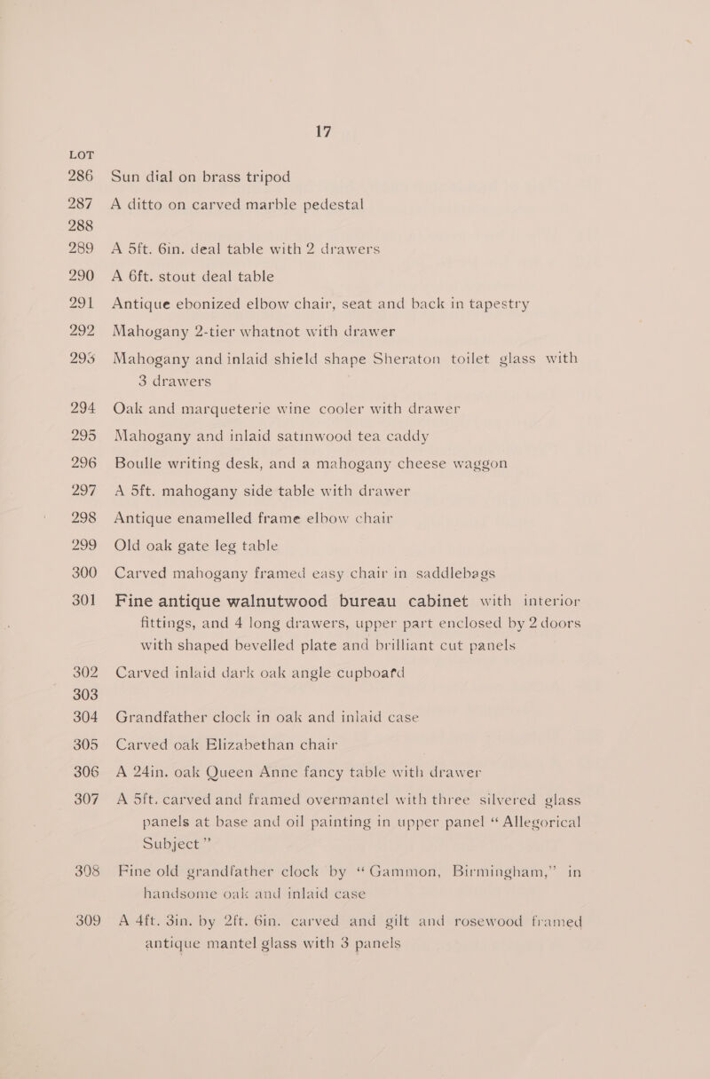 308 309 17 Sun dial on brass tripod A ditto on carved marble pedestal A 5ft. 6in. deal table with 2 drawers A 6ft. stout deal table Antique ebonized elbow chair, seat and back in tapestry Mahogany 2-tier whatnot with drawer Mahogany and inlaid shield shape Sheraton toilet glass with 3 drawers Oak and marqueterie wine cooler with drawer Mahogany and inlaid satinwood tea caddy Boulle writing desk, and a mahogany cheese waggon A 5ft. mahogany side table with drawer Antique enamelled frame elbow chair Old oak gate leg table Carved mahogany framed easy chair in saddlebags Fine antique walnutwood bureau cabinet with interior fittings, and 4 long drawers, upper part enclosed by 2 doors with shaped bevelled plate and brilliant cut panels Carved inlaid dark oak angle cupboafd Grandfather clock in oak and inlaid case Carved oak Elizabethan chair | A 24in. oak Queen Anne fancy table with drawer A Sift, carved and framed overmantel with three silvered glass panels at base and oil painting in upper panel “ Allegorical Subject” Fine old grandfather clock by “Gammon, Birmingham,” in handsome oak: and inlaid case A 4ft. 3in. by 2ft. 6in. carved and gilt and rosewood framed