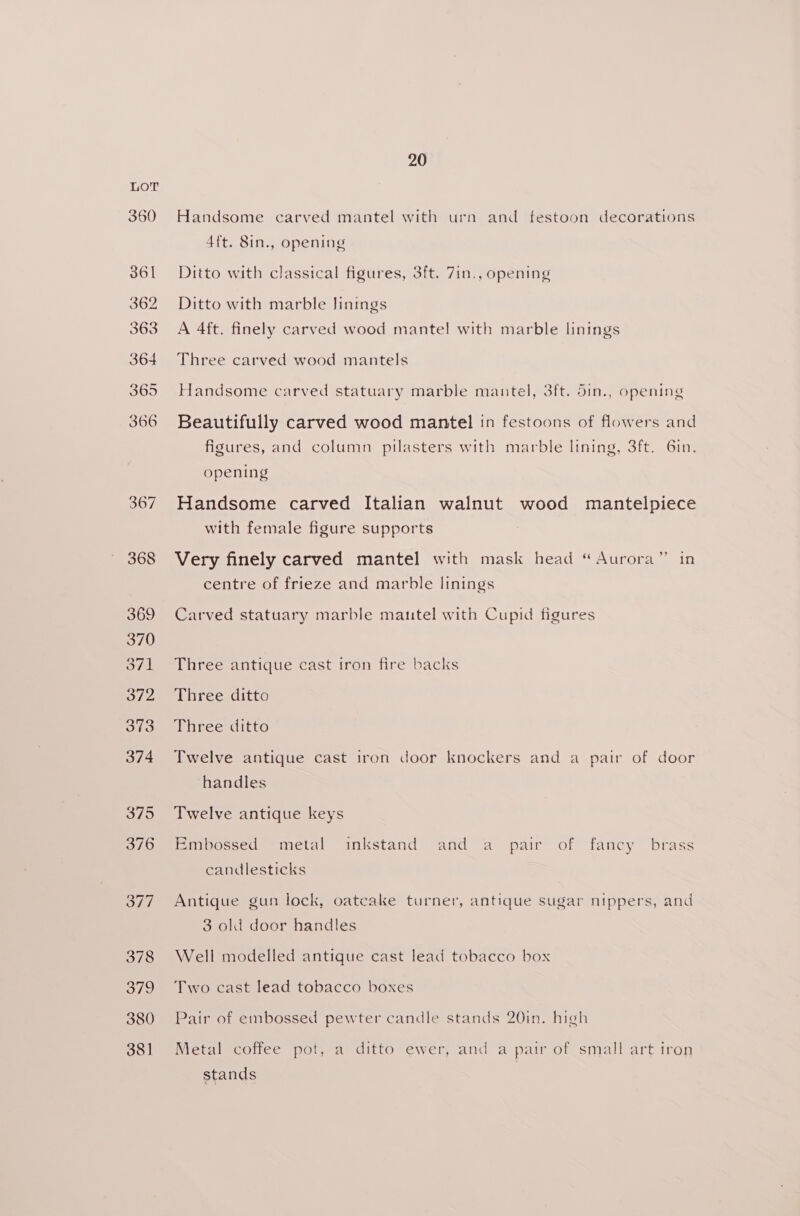 380 381 20 Handsome carved mantel with urn and festoon decorations 4ft. 8in., opening Ditto with classical figures, 3ft. 7in., opening Ditto with marble linings A 4ft. finely carved wood mantel with marble linings Three carved wood mantels Handsome carved statuary marble mantel, 3ft. din., opening Beautifully carved wood mantel in festoons of flowers and figures, and column pilasters with marble lining, 3ft. Gin. opening Handsome carved Italian walnut wood mantelpiece with female figure supports Very finely carved mantel with mask head “Aurora” in centre of frieze and marble linings Carved statuary marble mautel with Cupid figures Three antique cast iron fire backs Three ditto Three ditto Twelve antique cast iron door knockers and a pair of door handles Twelve antique keys Embossed metal inkstand and a pair of fancy brass candlesticks Antique gun lock, oatcake turner, antique sugar nippers, and 3 old door handles Well modelled antique cast lead tobacco box Two cast lead tobacco boxes Pair of embossed pewter candle stands 20in. high Metal coffee pot, a ditto ewer, and a pair of small art iron stands