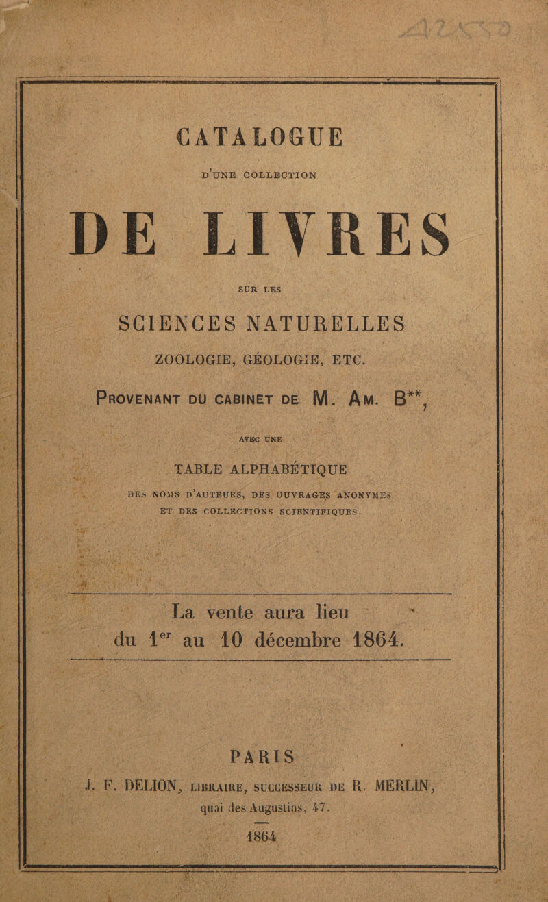 ne CATALOGUE D'UNE COLLECTION VRES SCIENCES NATURELLES pote ad ETC. 5 4 PROVENANT DU CABINET DE. M. An. de ire NET ÿ FE AVEC UNE. | TABLE ALPHABÉTIQUE DES NOUS D'AUTEURS, DES. OUVRAGES ANONYMES M | ET DES COLLECTIONS SCIENTIFIQUES. La vente nn lieu . in du 4 au 10 décembre 1864. ni PARIS. | 7 Æ. DELION, LIBRAIRE, | SUCCESSEUR DE cu MERLIN, de des Augustine #7. |