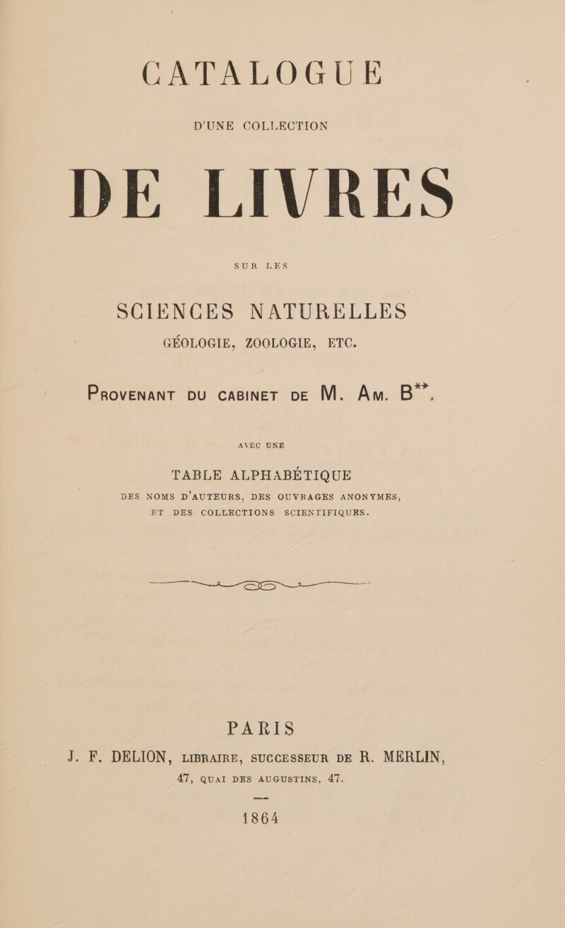 CATALOGUE D'UNE COLLECTION DE LIVRES SUR LES SCIENCES NATURELLES GÉOLOGIE, ZOOLOGIE, ETC. La PRovENaNT bu caginer 0e M. Am. B”. AVEC UKE TABLE ALPHABÉTIQUE DES NOMS D'AUTEURS, DES OUVRAGES ANONYMES, ET DES COLLECTIONS SCIENTIFIQUES. PARIS J. F. DELION, ziBRAIRE, suCcESssEUR DE R. MERLIN, 47, QUAI DES AUGUSTINS, 47. 1864