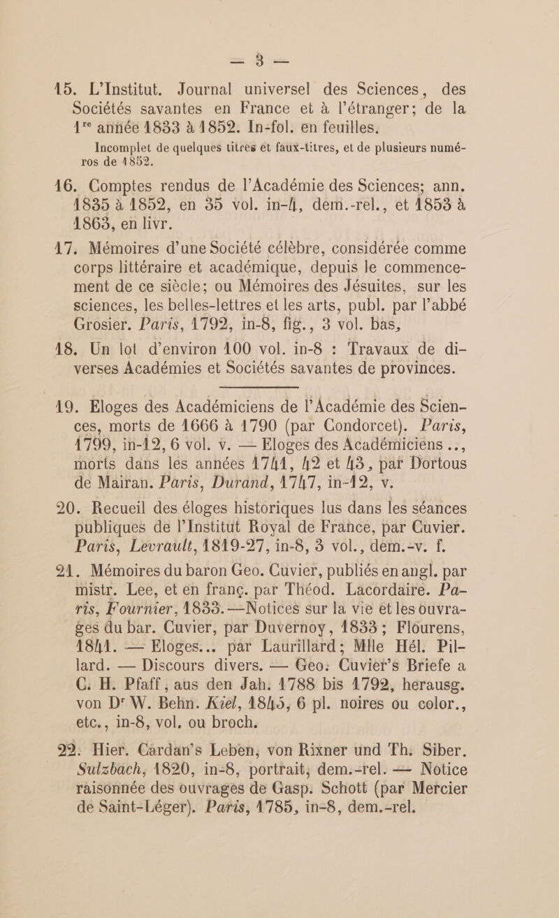 en Di 15. L'Institut. Journal universel des Sciences, des Sociétés savantes en France et à l'étranger; de la 1° année 1833 à 1852. In-fol. en feuilles. Incomplet de quelques titres et faux-titres, et de plusieurs numé- ros de 4852. 16. Comptes rendus de l’Académie des Sciences; ann. 1835 à 1852, en 35 vol. in-l, dem.-rel., et 1853 à 1863, en livr. 17. Mémoires d’une Société célèbre, considérée comme corps littéraire et académique, depuis le commence- ment de ce siècle; ou Mémoires des Jésuites, sur les sciences, les belles-lettres et les arts, publ. par l’abbé Grosier. Paris, 1799, in-8, fig., 3 vol. bas, 18. Un lot d'environ 100 vol. in-8 : Travaux de di- verses Académies et Sociétés savantes de provinces. 19. Eloges des Académiciens de l’Académie des Scien- ces, morts de 1666 à 1790 (par Condorcet). Paris, 1799, in-19, 6 vol. v. — Eloges des Académiciens …, morts dans lés années 1741, 42 et A3, par Dortous de Mairan. Paris, Durand, 1747, in-19, v. 20. Recueil des éloges historiques lus dans les séances publiques de l’Institut Royal de France, par Cuvier. Paris, Levrault, 1819-27, in-8, à vol., dem.-v. f, 21. Mémoires du baron Geo. Cuvier, publiés en angl. par mistr. Lee, et en franc. par Théod. Lacordaire. Pa- ris, Fournier, 1833.— Notices sur la vie et les ouvra- ges du bar. Cuvier, par Duvernoy, 1833 ; Flourens, 184. — Eloges..… par Laurillard; Mlle Hél. Pil- lard. — Discours divers. — Geo: Cuvier’s Briefe a C. H. Pfaff , aus den Jah. 1788 bis 1792, herausg. von D' W. Behn. Ke/, 18h45, 6 pl. noires ou color., etc., in-8, vol, ou broch. 99. Hier. Cardan’s Leben, von Rixner und Th. Siber. Sulzbach, 1820, in-8, portrait, dem.-rel. — Notice raisonnée des ouvrages de Gasp. Schott (par Mercier de Saint-Léger). Paris, 1785, in-8, dem.-rel.